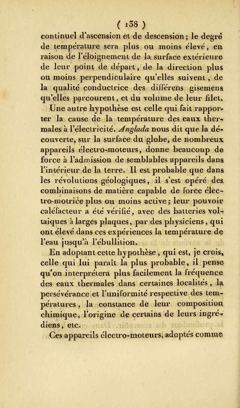 continuel (l*ascension et de descension ; le degré de tempëi-ature sera plus ou moins élevé, en raison de Féloignement de la surface extérieure de leur point de départ, de la direction plus ou moins perpendiculaire qu'elles suivent , de la qualité conductrice des différens gisemena qu'elles parcourent, et du volume de leur filet* Une autre hypothèse est celle qui fait rappor- ter la cause de la température des eaux iher-^ maies à l'électricité. Anglada nous dit que la dé* couverte, sur la surface du globe, de nombreux appareils électro-moteurs, donne beaucoup de force à l'admission de semblables appareils dansi l'intérieur de la terre. Il est probable que dans les révolutions géologiques, il s'est opéré des. combinaisons de matière capable de force élec^ tro-motrice plus ou moins active ; leur pouvoir caléfacteur a été vérifié, avec des batteries voU taiques à larges plaques, par des physiciens, qui ont élevé dans ces expériences la température dç l'eau jusqu'à l'ébuUition, En adoptant cette hypothèse, qui est, je crois» celle qui lui paraît la plus probable, il pensQ qu'on interprétera plus facilement la fréquence des eaux thermales dans certaines localités , la persévérance et l'uniformité respective des lem* pératures, la constance de leur composition chimique, l'origine de certains de leurs ingré^ diens, etc. Ces appareils électro-moteurs, adoptés comWQ