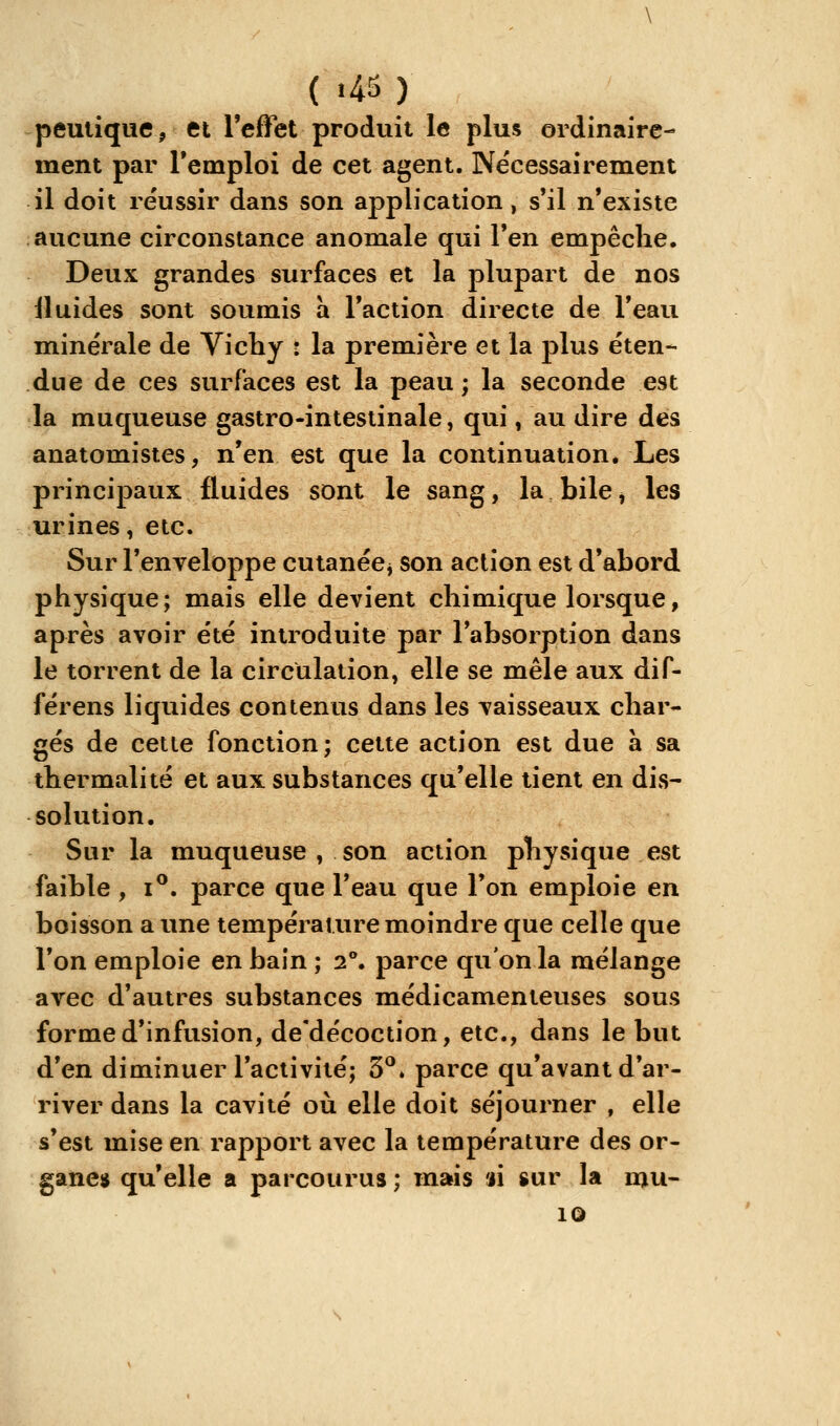 peulique, et l'effet produit le plus ordinaire- ment par l'emploi de cet agent. Ne'cessairement il doit réussir dans son application, s'il n'existe aucune circonstance anomale qui l'en empêche. Deux grandes surfaces et la plupart de nos iluides sont soumis à l'action directe de l'eau minérale de Vichy : la première et la plus éten- due de ces surfaces est la peau ; la seconde est la muqueuse gastro-intestinale, qui, au dire des anatomistes, n'en est que la continuation. Les principaux fluides sont le sang, la bile, les urines, etc. Sur l'enveloppe cutanécj son action est d'abord physique; mais elle devient chimique lorsque, après avoir été introduite par l'absorption dans le torrent de la circulation, elle se mêle aux dif- férens liquides contenus dans les vaisseaux char- gés de cette fonction; cette action est due a sa thermalité et aux substances qu'elle tient en dis- solution. Sur la muqueuse , son action physique est faible , i^. parce que l'eau que l'on emploie en boisson a une température moindre que celle que l'on emploie en bain ; 2. parce qu'on la mélange avec d'autres substances médicamenteuses sous forme d'infusion, de'décoction, etc., dans le but d'en diminuer l'activité; 3**. parce qu'avant d'ar- river dans la cavité où elle doit séjourner , elle s'est mise en rapport avec la température des or- gane» qu'elle a parcourus ; mais «i sur la nju- 10