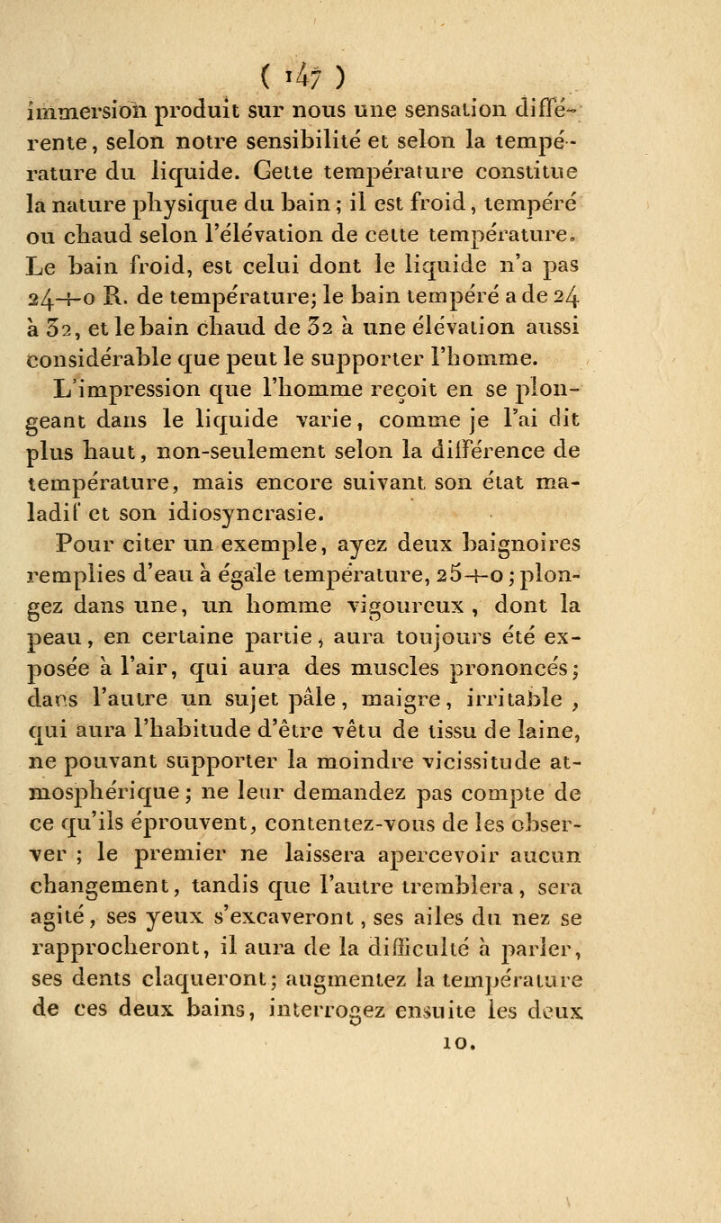 ( '4; ) immersion produit sur nous une sensation diffé- rente , selon notre sensibilité et selon la tempé- rature du liquide. Cette température constitue la nature physique du bain ; il est froid, tempéré ou chaud selon l'élévation de cette température. Le bain froid, est celui dont le liquide n'a pas 24-^-0 R. de température; le bain tempéré a de 24 a 52, et le bain cliaud de 32 à une élévaiion aussi considérable que peut le supporter l'homme. L'impression que l'homme reçoit en se plon- geant dans le liquide -varie, comme je l'ai dit plus haut, non-seulement selon la différence de température, mais encore suivant son état ma- ladif et son idiosyncrasie. Pour citer un exemple, ayez deux baignoires remplies d'eau à égale température, 26-^0 ; plon- gez dans une, un homme vigoureux, dont la peau, en certaine partie ^ aura toujours été ex- posée à l'air, qui aura des muscles prononcés; darîs l'autre un sujet pâle, maigre, irritable, qui aura l'habitude d'être vêtu de tissu de laine, ne pouvant supporter la moindre vicissitude at- mosphérique ; ne leur demandez pas compte de ce qu'ils éprouvent^ contentez-vous de les obser- ver ; le premier ne laissera apercevoir aucun changement, tandis que l'autre tremblera, sera agité, ses yeux s'excaveront, ses ailes du nez se rapprocheront, il aura de la difficulté a parler, ses dents claqueront; augmentez la température de ces deux bains, interrogez ensuite les deux 10.