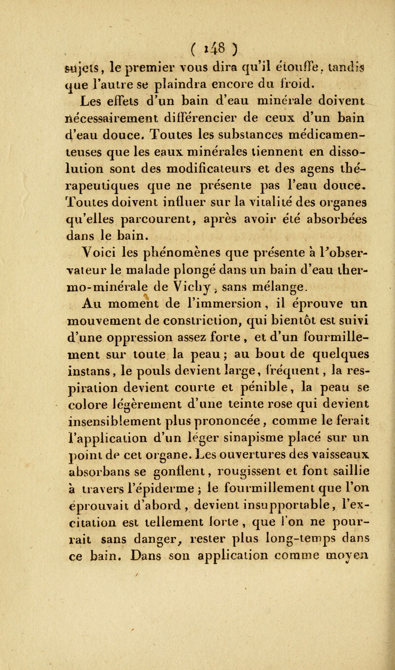 giîjcis, le premier vous dira qu'il étonfife. tandis que l'autre se plaindra encore du lioid. Les effets d'un bain d'eau minérale doivent nécessairement différencier de ceux d'un bain d'eau douce. Toutes les substances médicamen- teuses que les eaux minérales tiennent en disso- lution sont des modificateurs et des agens thé- rapeutiques que ne présente pas l'eau douce* Toutes doivent influer sur la vitalité des organes qu'elles parcourent, après avoir été absorbées dans le bain. Voici les phénomènes que présente à Pobser- vateur le malade plongé dans un bain d'eau ther- mo-minérale de Vichy i sans mélange. Au moment de l'immersion, il éprouve un mouvement de constriciion, qui bientôt est suivi d'une oppression assez forte , et d'un fourmille- ment sur toute la peau; au bout de quelques instans, le pouls devient large, fréquent, la res- piration devient courte et pénible, la peau se colore légèrement d'une teinte rose qui devient insensiblement plus prononcée, comme le ferait l'application d'un léger sinapisme placé sur un point de cet organe. Les ouvertures des vaisseaux absorbans se gonflent, rougissent et font saillie à travers l'épiderme ; le fourmillement que l'on éprouvait d'abord , devient insupportable, l'ex- citation est tellement lorte, que l'on ne pour- rait sans danger^ rester plus long-temps dans ce bain. Dans son application comme moyen