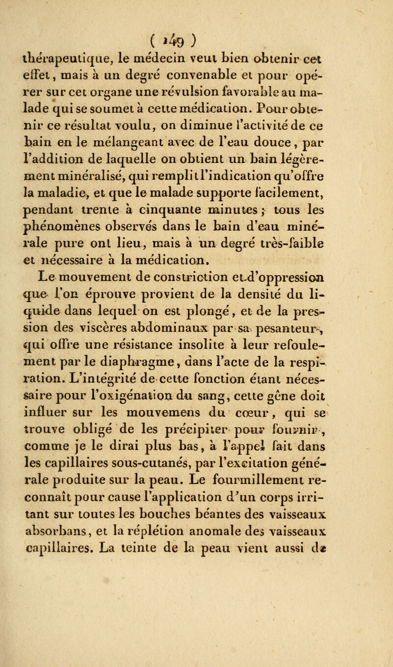 ( »49 ) lliérapeuliqiie, le médecin veut bien obtenir cet effet, mais à un degré convenable et pour opé- rer sur cet organe une révulsion favorable au ma- lade qui se soumet à cette médication. Pour obte- nir ce résultat voulu, on diminue l'activité de ce bain en le mélangeant avec de Feau douce, par l'addition de laquelle on obtient \\n bain légère- ment minéralisé, qui remplit l'indication qu'offre la maladie^ et que le malade supporte l'acilement, pendant trente à cinquante minutes ; tous les phénomènes observés dans le bain d'eau miné- rale pure ont lieu, mais à un degré très-faible et nécessaire a la médication. Le mouvement de constriction et^d'oppression que l'on éprouve provient de la densité du li- quide dans lequel on est plongé, et de la pres^ sion des viscères abdominaux par sa pesanteur-, qui offre une résistance insolite à leur refoule- ment par le diaphragme, dans l'acte de la respi- ration. L'intégrité de cette fonction étant néces- saire pour l'oxigénalion du sang, cette gcne doit influer sur les mouvemens du cœur, qui se trouve obligé de les précipiter pour fou^'iiir , comme je le dirai plus bas, à l'appel fait dans les capillaires sous-cutanés, par l'exeitalion géné- rale produite siu' la peau. Le fourmillement re- connaît pour cause l'application d\in corps irri- tant sur toutes les bouches béantes des vaisseaux absorbans, et la réplétion anomale des vaisseaux capillaires. La teinte de la peati vient aussi d«