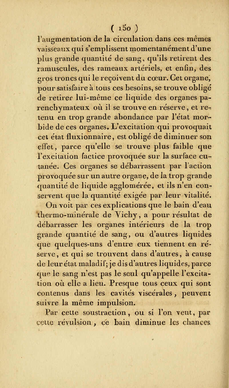 raiigmentaiion de la circulation dans ces mêmes vaisseaux qui s'emplissent momentane'ment d'une plus grande quantité de sang, qu'ils retirent des ramuscules, des rameaux artériels, et enfin, des gros troncs qui le reçoivent du coeur. Cet organe, pour satisfaire à tous ces besoins, se trouve obligé de retirer lui-même ce liquide des organes pa- rencbymateux où il se trouve en réserve, et re-? tenu en trop grande abondance par l'état mor- bide de ces organes. L'excitation qui provoquait cet état fluxionnaire, est obligé de diminuer son effet, parce qu'elle se trouve plus faible que l'excitation factice provoquée sur la surface cu- tanée. Ces organes se débarrassent par l'action provoquée sur un autre organç, de la trop grande quantité de liquide agglomérée, et ils n'en con- servent que la quantité exigée par leur vitalité. On voit par ces explications que le bain d'eau tbermo-minérale de Vichy, a pour résultat de débarrasser les organes intérieurs de la trop grande quantité de sang, ou d'autres liquides que quelques-uns d'entre eux tiennent en ré- serve, et qui se trpuvent dans d'autres, à cause de leur état maladif; je dis d'autres liquides, parce que le sang n'est pas le seul qu'appelle l'excita- tion où elle a lieu. Presque tous ceux qui sont contenus dans les cavités viscérales, peuvent suivre la même impulsion. Par cette soustraction, ou si l'on veut, par cette révulsion , ce bain diminue les chances.