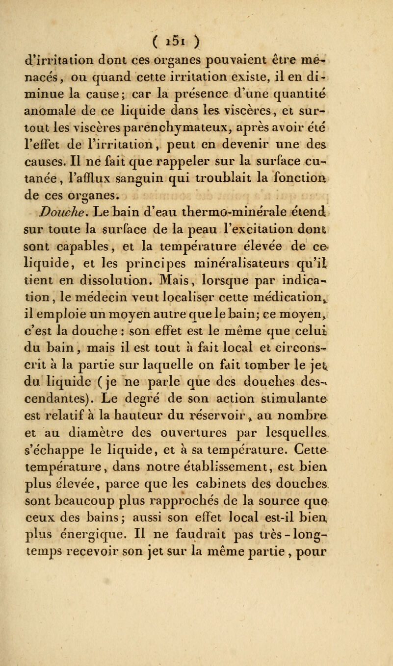 d'irrîtaiion dont ces organes pouTaient être me- nacés, ou quand cette irritation existe, il en di- minue la cause; car la présence d'une quantité anomale de ce liquide dans les viscères, et sur- tout les viscères parencliymateux, après avoir été l'efTet de Tirritation, peut en devenir une des causes. Il ne fait que rappeler sur la surface cu- tanée, Tafflux sanguin qui troublait la fonction de ces organes. Douche, Le bain d'eau tbermo-minérale étend sur toute la surface de la peau l'excitation dont sont capables, et la température élevée de ce- liquide, et les principes minéralisateui's qu'il tient en dissolution. Mais, lorsque par indica-» tion, le médecin veut localiser cette médication^ il emploie un moyen autre que le bain; ce moyen^ c'est la douche : son effet est le même que celui du bain, mais il est tout a fait local et circons-^ crit à la partie sur laquelle on fait tomber le jet,, du liquide (je ne parle que des douches des- cendantes). Le degré de son action stimulante est relatif à la hauteur du i^servoir ^ au nombre et au diamètre des ouvertures par lesquelles, s'échappe le liquide, et à sa température. Cette température, dans notre établissement, est bien plus élevée, parce que les cabinets des douches sont beaucoup plus rapprochés de la source que ceux des bains; aussi son effet local est-il bien plus énergique. Il ne faudrait pas très-long- temps recevoir son jet sur la même partie , pour