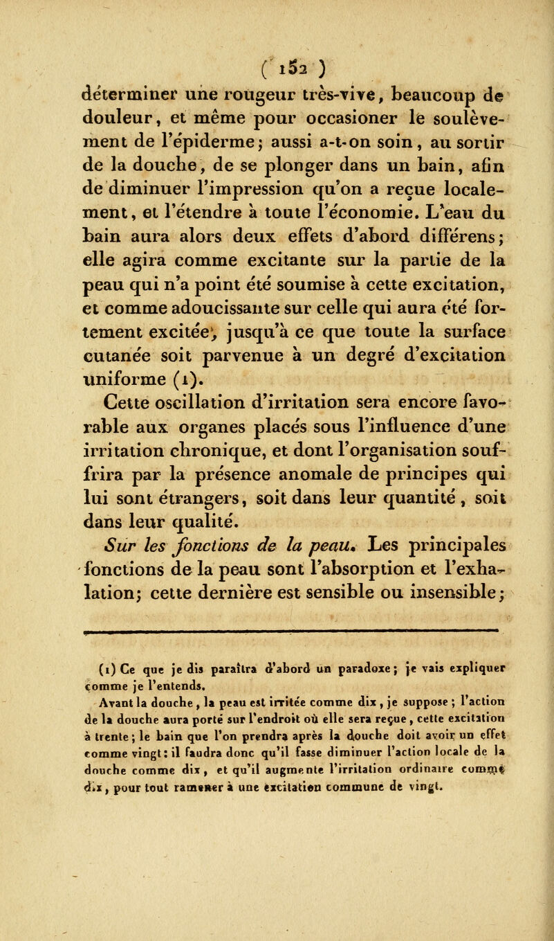 déterminer une rougeur très-Tire, beaucoup de douleur, et même pour occasioner le soulève- ment de Te'piderme; aussi a-l-on soin, au sortir de la douche, de se plonger dans un bain, afin de diminuer l'impression qu'on a reçue locale- ment, et retendre a toute l'économie. L*eau du bain aura alors deux effets d'abord différens; elle agira comme excitante sur la partie de la peau qui n'a point été soumise à cette excitation, et comme adoucissante sur celle qui aura été for- tement excitée*^ jusqu'à ce que toute la surface cutanée soit parvenue à un degré d'excitation vmiforme (a). Celte oscillation d'irritation sera encore favo-^ rable aux organes placés sous l'influence d'une irritation chronique, et dont l'organisation souf- frira par la présence anomale de principes qui lui sont étrangers, soit dans leur quantité , soit dans leur qualité. Sur les fondions de la peau. Les principales fonctions de la peau sont l'absorption et l'exha-- lation; cette dernière est sensible ou insensible; (i) Ce que je dis paraîtra d'abord un paradoxe; \t vais expliquer comme je Tentends. Arant la douche , la peau est irritée comme dix , je suppose ; l'action de la douche aura porté sur Tendroit où elle sera reçue, cette excitation à trente; le bain que l'on prendra après la douche doit avoir un effet comme vingt: il faudra donc qu'il fasse diminuer l'action locale de la douche comme dix, et qu*il augmente l'irritation ordinaire com^iç çikZ, pour tout ramsner à une èxcitatien commune de vingt.