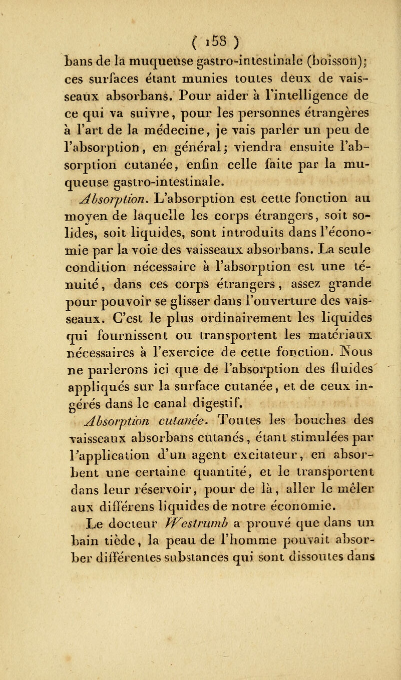 bans de là muqueuse gastro'^iniestinale (ÎDOÎssoii); ces surfaces étant munies toutes deux de Tais- seaux absorbans. Pour aider à Tintelligence de ce qui va suivre, pour les personnes étrangères à Fart de la médecine, je vais parler un peu de l'absorption, en généralj viendra ensuite l'ab- sorption cutanée j enfin celle faite par la mu- queuse gastro-intestinale. Absorption, L'absorption est cette fonction au moyen de laquelle les corps étrangers, soit so- lides, soit liquides, sont introduits dans l'écono- mie par la voie des vaisseaux absorbans. La seule condition nécessaire à l'absorption est une té- nuité , dans ces corps étrangers, assez grande pour pouvoir se glisser dans l'ouverture des vais- seaux. C'est le plus ordinairement les liquides qui fournissent ou transportent les matériaux nécessaires à l'exercice de cette fonction. Nous ne parlerons ici que de l'absorption des fluides appliqués sur la surface cutanée, et de ceux in* gérés dans le canal digestif. Absorption cutanée. Toutes les bouclies des vaisseaux absorbans cutanés, étant stimulées par Inapplication d'un agent excitateur, en absor- bent une certaine quantité, et le transportent dans leur réservoir, pour de là, aller le mêler aux différens liquides de notre économie. Le docteur Jfestrumb a prouvé que dans \xn. bain tiède, la peau de l'homme pouvait absor- ber dilïérenies substances qui sont dissoutes dans