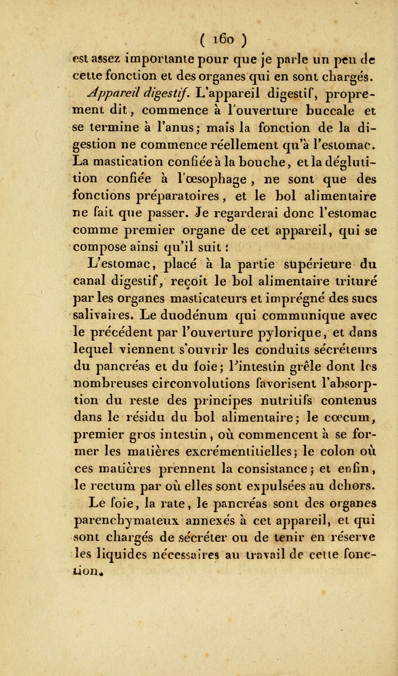 est assez imporlanie pour que je parle un peu de cette fonction et des organes qui en sont chargés. Appareil digestif. L'appareil digestif, propre- ment dit, commence à l'ouverture buccale et se termine à l'anus; mais la fonction de la di- gestion ne commence réellement qu'à l'estomac. La mastication confiée à la bouche, et la dégluti- tion confiée à l'oesophage , ne sont que des fonctions préparatoires, et le bol alimentaire ne fait que passer. Je regarderai donc restomàc comme premier organe de cet apj)arcil, qui se compose ainsi qu'il suit i L'estomac, placé à la partie stipérieure du canal digestif, reçoit le bol alimentaire trituré par les organes masticateurs et imprégné des sucs salivaires. Le duodénum qui communique avec le précédent par l'ouverture pylorique, et dans lequel viennent s'ouvrir les conduits sécréteurs du pancréas et du foie ; ^intestin grêle dont les nombreuses circonvolutions favorisent l'absorp- tion du reste des principes nutritifs contenus dans le résidu du bol alimentaire; le coecum, premier gros intestin ^ où commencent a se for- mer les matières excrémenliiielles; le colon où ces matières prennent la consistance; et enfin, le rectum par où elles sont expulsées au dehors. Le foie, la rate, le pancréas sont des organes parenchymateux annexés a cet appareil, et qui sont chargés de sécréter ou de tenir en réserve les liquides nécessaires au travail de celte fonc- tion*