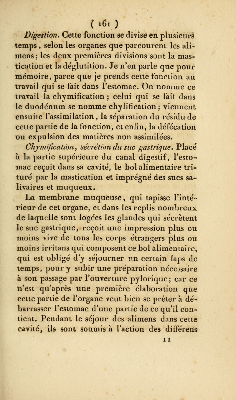 06r) Digestion, Cette fonction se divise en plusieurs temps, selon les organes que parcourent les ali- mens ; les deux premières divisions sont la mas- tication et la déglutition. Je n'en parle que pour mémoire, parce que je prends cette fonction au travail qui se fait dans Testomac. On nomme ce travail la cliymi fi cation ; celui qui se fait dans le duodénum se nomme chylifîcation; viennent ensuite l'assimilation, la séparation du résidu de cette partie de la fonction, et enfin, la défécation ou expulsion des matières non assimilées. Chjnti/icatïon, sédition du suc gastrique. Placé \x la partie supérieure du canal digestif, l'esto- mac reçoit dans sa cavité, le bol alimentaire tri** turé par la mastication et imprégné des sucs sa- livaires et muqueux. La membrane muqueuse * qui tapisse l'inté- rieur de cet organe, et dans les replis nombreux de laquelle sont logées les glandes qui sécrètent le suc gastrique, reçoit une impression plus ou moins vive de tous les corps étrangers plus ou moins irritans qui composent ce bol alimentaire, qui est obligé d'y séjourner un certain lajos de temps, pour y subir une préparation nécessaire à son passage par l'ouverture pyloriqae; car ce n'est qu'après une première élaboration que cette partie de l'organe veut bien se prêter à dé- barrasser l'estomac d'une partie de ce qu'il con- tient. Pendant le séjour des alimens dans cette cavité, ils sont soumis à l'action des différeris 11