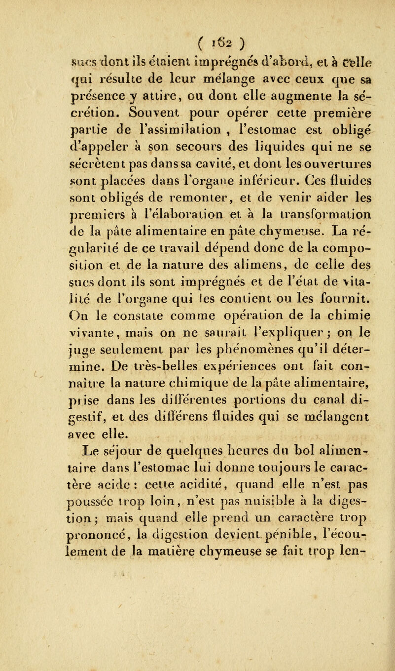 sucs dont ils étaient imprégnés d'abord, et à Celle qui résulte de leur mélange avec ceux que sa présence y attire, ou dont elle augmente la sé- crétion. Souvent potir opérer cette première partie de l'assimilation , l'estomac est obligé d'appeler a son secours des liquides qui ne se sécrètent pas dans sa cavité, et dont les ouvertures sont placées dans l'organe inférieur. Ces fluides sont obligés de remonter, et de venir aider les premiers a l'élaboration et à la transformation de la pâte alimentaire en pâte cliymeuse. La ré- gularité de ce travail dépend donc de la compo- sition cl de la nature des alimens, de celle des sucs dont ils sont imprégnés et de l'état de vita- lité de l'organe qui les contient ou les fournit. On le constate comme opération de la chimie vivante, mais on ne saïu^ait l'expliqiter ; on le juge seulement par les phénomènes qu'il déter- mine. De très-belles expériences ont fait con- naître la nature chimique de la pâte alimentaire, prise dans les différentes portions du canal di- gestif, et des diiférens fluides qui se mélangent avec elle. Le séjour de quelques heures du bol alimen- taire dans l'estomac lui donne toujours le carac- tère acide: cette acidité, quand elle n'est pas poussée trop loin, n'est pas nuisible a la diges- tion; mais quand elle prend un caractère trop prononcé, la digestion devient pénible, l'écou- lement de la matière chymeuse se fait trop len-