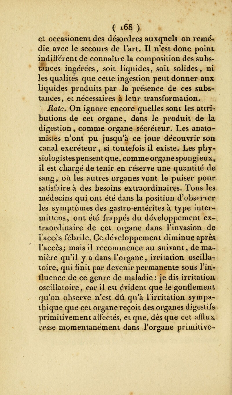 et occasioneni des désordres auxquels on reme'* die avec le secours de Tart. Il n'est donc point indifférent de connaître la composition des subs- tances ingérées, soit liquides, soit solides, ni les qualités que cette ingestion peut donner aux liquides produits par la présence de ces subs^ tances, et nécessaires à leur transformation. Rate» On ignore encore quelles sont les attri-? butions de cet organe, dans le produit de la digestion, comme organe sécréteur. Les anato- mistes n'ont pu jusqu'à ce jour découvrir son canal excréteur, si toutefois il existe. Les pby- siologistespensent que, comme organe spongieux, il est chargé de tenir en réserve une quantité de sang, où les autres organes vont le puiser pour satisfaire à des besoins extraordinaires. Tous les médecins qui ont été dans la position d'observer les symptômes des gastro-entérites à type inter- mi tiens, ont été frappés du développement ex^ traordinaire de cet organe dans l'invasion d^ î accès fébrile. Ce développement diminue après l'accès; mais il recommence au suivant, de ma-* nière qu'il y a dans l'organe, irritation oscilla^ toire, qui finit par devenir permanente sous l'in- fluence de ce genre de maladie: je dis irritation oscillatoire, car il est évident que le gonflement qu'on observe n'est dû qu'à l'irritation sympa^ thique que cet organe reçoit des organes digestifs primitivement affectés, et que, dès que cet afflux ç^sse momentanément dans l'organe primitive-^