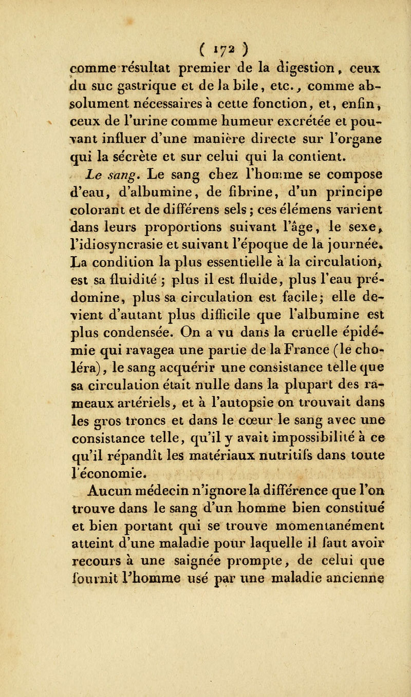 Cjomme résultat premier de la àigestion » ceux du. suc gastrique et de Ja bile, etc.^ comme ab- isolument nécessaires à cette fonction, et, enfin, ceux de l'urine comme bumeur excrétée et pou- vant influer d'une manière directe sur l'organe qui la sécrète et sur celui qui la contient. Le sang. Le sang cbez Tbomme se compose d'eau, d'albumine, de fibrine, d'un principe colorant et de différens sels ; ces é lé mens varient dans leurs proportions suivant l'âge, le sexe^ l'idiosyncrasie et suivant l'époque de la journée» La condition la plus essentielle à la circulation^ est sa fluidité ; plus il est fluide, plus l'eau pré- domine, plus sa circulation est facile; elle de- vient d'autant plus difficile que l'albumine est plus condensée. On a vu dans la cruelle épidé- mie qui ravagea une partie de la France (le cbo- léra), le sang acquérir une consistance telle que sa circulation était nulle dans la plupart des rà-» meaux artériels, et a l'autopsie on trouvait dans les gros troncs et dans le cœur le sang avec une consistance telle, qu'il y avait impossibilité à ce qu'il répandit les matériaux nutritifs dans toute l'économie. Aucun médecin n'ignore la différence que l'on trouve dans le sang d'un homme bien constitué et bien portant qui se trouve momentanément atteint d'une maladie pour laquelle il faut avoir recours à une saignée prompte, de celui que fournit l^bomme usé par une maladie ancienne