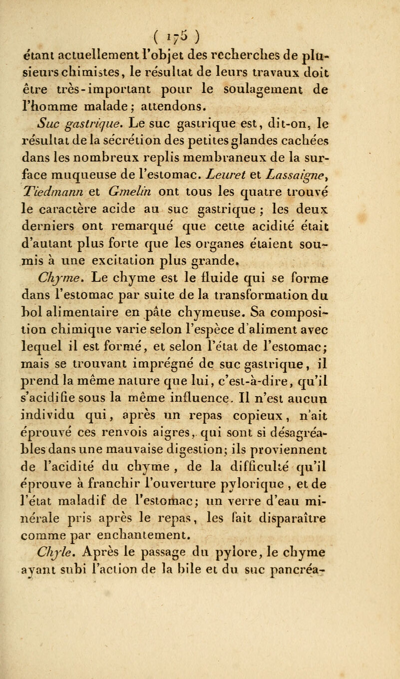 ( |f5 ) étant actuellement l'objet des recherches de plu- sieurs chimistes, le résultat de leurs travaux doit être très-important pour le soulagement de l'homme malade; attendons. Suc gastrique. Le suc gastrique est, dit-on, le résultat de la sécrétion des petites glandes cachées dans les nombreux replis membraneux de la sur- face muqueuse de l'estomac. Leuret et Lassaigne^ Tiedmann et Gmelin ont tous les quatre trouvé le caractère acide au suc gastrique ; les deux derniers ont remarqué que cette acidité était d'autant plus forte que les organes étaient sou- mis à une excitation plus grande. Chyme» Le chyme est le fluide qui se forme dans l'estomac par suite de la transformation du bol alimentaire en pâte chymeuse. Sa composi* lion chimique varie selon l'espèce d'aliment avec lequel il est formé, et selon l'état de l'estomac; mais se trouvant imprégné de suc gastrique, il prend la même nature que lui, c'est-à-dire, qu'il s'acidifie sous la même influence. Il n'est aucun individu qui, après un repas copieux, n'ait éprouvé ces renvois aigres, qui sont si désagréa- bles dans une mauvaise digestion; ils proviennent de l'acidité du chyme , de la difficulté qu'il éprouve à franchir l'ouverture pylorique , et de l'état maladif de l'estomac; un verre d'eau mi- nérale pris après le repas, les fait disparaître comme par enchantement. Chjle, Après le passage du pylore, le chyme ayant subi l'aciion de la bile et du suc pancréa-