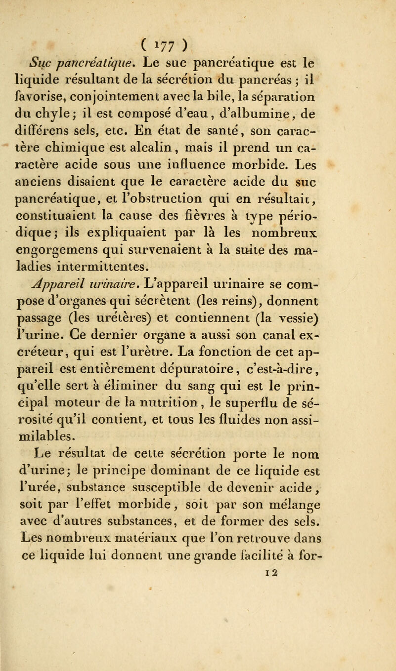 ( ^11 ) Suc pancréatique. Le suc pancréatique est le liquide résultant de la sécrétion du pancréas ; il favorise, conjointement avec la bile, la séparation du chyle; il est composé d'eau, d'albumine, de différens sels, etc. En état de santé, son carac- tère chimique est alcalin, mais il prend un ca- ractère acide sous une influence morbide. Les anciens disaient que le caractère acide du suc pancréatique, et l'obstruction qui en résultait, constituaient la cause des fièvres à type pério- dique; ils expliquaient par là les nombreux engorgemens qui survenaient à la suite des ma- ladies intermittentes. Appareil urinaire. L'appareil urinaire se com- pose d'organes qui sécrètent (les reins), donnent passage (les uretères) et contiennent (la vessie) l'urine. Ce dernier organe a aussi son canal ex- créteur, qui est l'urètre. La fonction de cet ap- pareil est entièrement dépin^atoire, c'est-à-dire, qu'elle sert à éliminer du sang qui est le prin- cipal moteur de la nutrition, le superflu de sé- rosité qu'il contient, et tous les fluides non assi- milables. Le résultat de cette sécrétion porte le nom d'urine; le principe dominant de ce liquide est l'urée, substance susceptible de devenir acide, soit par l'effet morbide, sôit par son mélange avec d'autres substances, et de former des sels. Les nombreux matériaux que l'on retrouve dans ce liquide lui donnent une grande facilité à for- 12