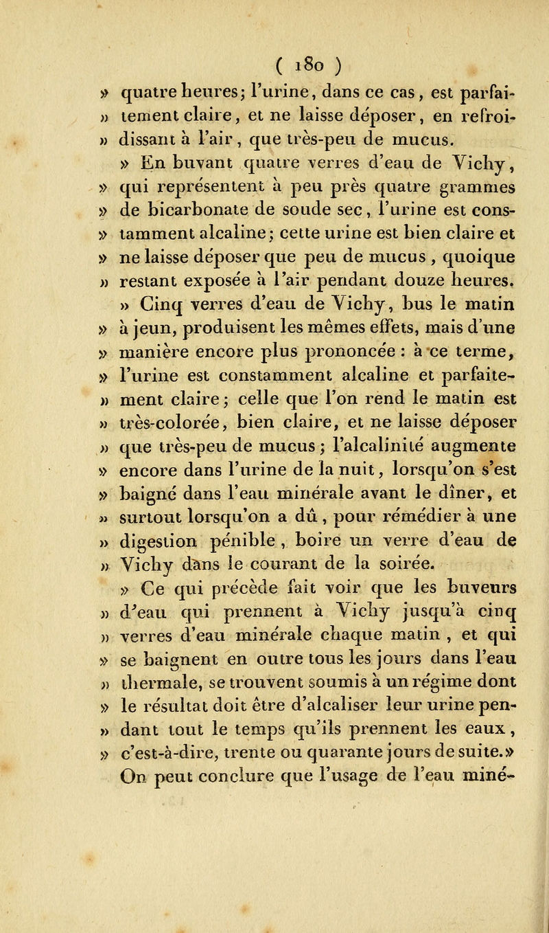 » quatre heures; l'urine, dans ce cas, est parfai- » tement claire, et ne laisse déposer, en refroi- » dissant a l'air, que très-peu de mucus. » En buvant quatre verres d'eau de Vichy, » qui représentent à peu près quatre grammes » de bicarbonate de soude sec, l'urine est cons- » tamment alcaline; cette urine est bien claire et » ne laisse déposer que peu de mucus , quoique » restant exposée à l'air pendant douze heures. » Cinq verres d'eau de Vichy, bus le matin » à jeun, produisent les mêmes effets, mais d'une » manière encore plus prononcée: à ce terme, » l'urine est constamment alcaline et parfaite- » ment claire ; celle que l'on rend le matin est » très-colorée, bien claire, et ne laisse déposer » que très-peu de mucus; l'alcalinité augmente » encore dans l'urine de la nuit, lorsqu'on s'est » baigne dans l'eau minérale avant le dîner, et « surtout lorsqu'on a dû, pour remédier à une » digestion pénible , boire un verre d'eau de >) Vichy dans le courant de la soirée. » Ce qui précède fait voir que les buveurs )) d^eau qui prennent à Vichy jusqu'à cinq )) verres d'eau minérale chaque matin , et qui » se baignent en outre tous les jours dans l'eau » thermale, se trouvent soumis à un régime dont » le résultat doit être d'alcaliser leur urine pen- » dant tout le temps qu'ils prennent les eaux, » c'est-à-dire, trente ou quarante jours de suite.» On peut conclure que l'usage de l'eau miné-^