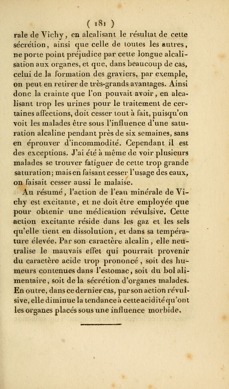 ( ï8> ) raie de Vicliy, en alcalisant le résultat de cette sécrétion, ainsi que celle de toutes les autres, ne porte point préjudice par cette longue alcali- sation aux organes, et que, dans beaucoup de cas, celui de la formation des graviers, par exemple, on peut en retirer de très-grands avantages. Ainsi donc la crainte que l'on pouvait avoir, en alca- lisant trop les urines pour le traitement de cer- taines affections, doit cesser tout à fait, puisqu'on voit les malades être sous l'influence d'une satu- ration alcaline pendant près de six semaines, sans en éprouver d'incommodité. Cependant il est des exceptions. J'ai été à même de voir plusieurs malades se trouver fatiguer de cette trop grande saturation; mais en faisant cesser l'usage des eaux, on faisait cesser aussi le malaise. Au résumé, l'action de l'eau minérale de Vi- chy est excitante, et ne doit être employée que pour obtenir une médication révulsive. Cette action excitante réside dans les gaz et les sels qu'elle tient en dissolution, et dans sa tempéra- ture élevée. Par son caractère alcalin , elle neu- tralise le mauvais effet qui pourrait provenir du caractère acide trop prononcé , soit des hu- meurs contenues dans l'estomac, soit du bol ali- mentaire, soit delà sécrétion d'organes malades. En outre, dans ce dernier cas, par son action révul- sive, elle diminue la tendance à cetteacidité qu'ont les organes placés sous une influence morbide.