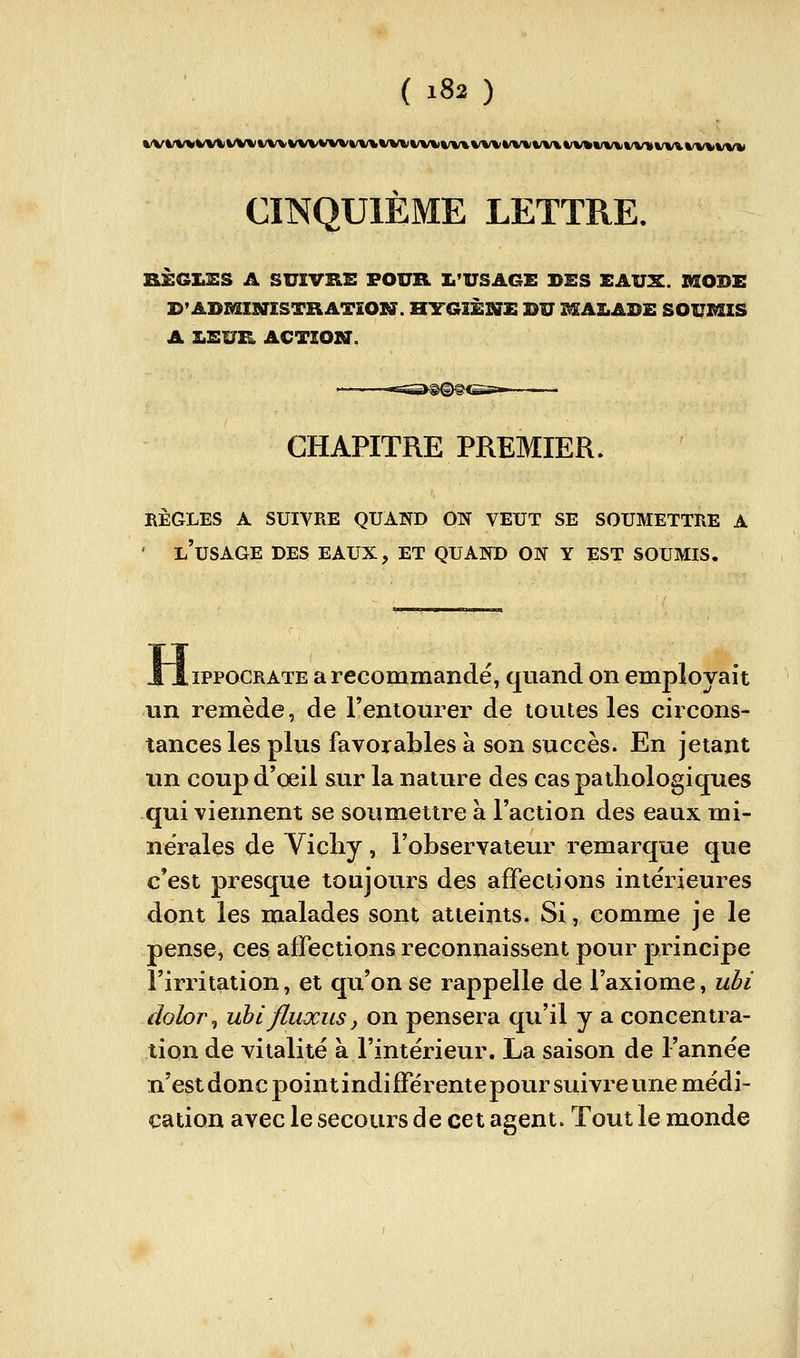 CINQUIÈME LETTRE. nÈGIiES A SUIVRE FOUR L'USAGE BES EAUX. SSODE B'ADMINÎSTHATÎON. HYGIÈNE DU MALADE SOUMIS A LEUR ACTION. CHAPITRE PREMIER. bègles a suivre quand on veut se soumettre a ' l'usage des eaux, et quand on y est soumis. XiiPPOCRATE a recommandé, quand on employait un remède, de l'entourer de toutes les circons- tances les plus favorables à son succès. En jetant un coupd'qeil sur la nature des cas pathologiques qui viennent se soumettre à l'action des eaux mi- nérales de Viçliy, l'observateur remarque que c'est presque toujours des affections intérieures dont les malades sont atteints. Si, comme je le pense, ces affections reconnaissent pour principe l'irritation, et qu'on se rappelle de l'axiome, ubi doloi\ uhi fluxus y on pensera qu'il y a concentra- tion de vitalité à l'intérieur. La saison de l'année n'est donc point indifférente pour suivre une médi- cation avec le secours de cet agent. Tout le monde