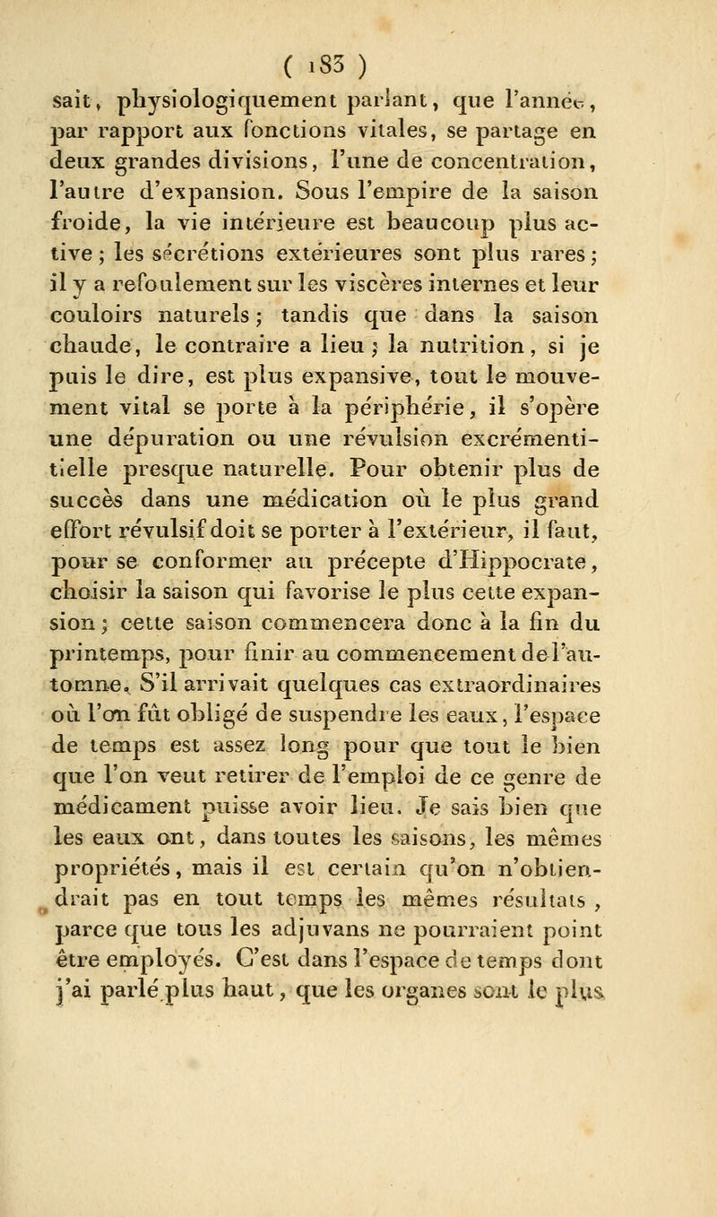 ( »83 ) sait» pliysiologiquement parlant, que l'annét, par rapport aux fonctions vitales, se partage en deux grandes divisions, l'une de concentraiion, l'autre d'expansion. Sous l'empire de la saison froide, la vie intérieure est beaucoup plus ac- tive ; les sécrétions extérieures sont plus rares ; il y a refoulement sur les viscères internes et leur couloirs naturels ; tandis que dans la saison chaude, le contraire a lieu ,^ la nutrition, si je puis le dire, est plus expansive, tout le mouve- ment vital se porte à la périphérie, il s'opère une dépuration ou une révulsion excrémenti- tlelle presque naturelle. Pour obtenir plus de succès dans une médication où le plus grand effort révulsif doit se porter à l'extérieur, il faut, pour se conformer au précepte d'Hippocrate, choisir la saison qui favorise le plus cette expan- sion ; cette saison commencera donc à la fin du printemps, pour finir au commencement de l'au- tomne. S'il arrivait quelques cas extraordinaires OLi l'on fût obligé de suspendre les eaux, l'espace de temps est assez long pour que tout le bien que l'on veut retirer de l'emploi de ce genre de médicament puisse avoir lieu. Je sais bien que les eaux ont, dans toutes les saisons, les mêmes propriétés, mais il est certain qu'on n'obtien- drait pas en tout temps les mêmes résultais , parce que tous les adjuvans ne pourraient point être employés. C'est dans l'espace de temps dont j'ai parlé pitis haut, que les organes sont le plus