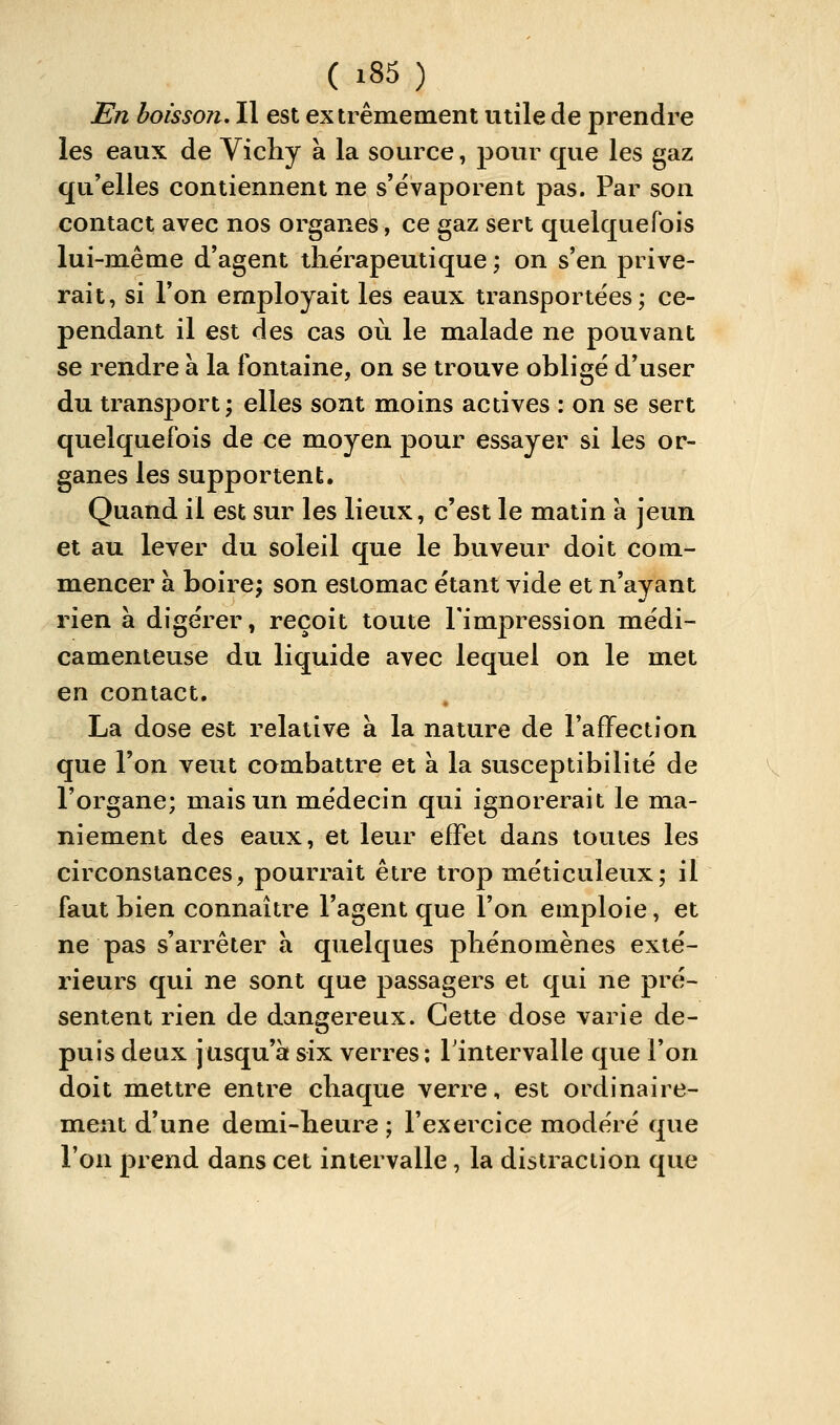 En boisson. Il est extrêmement utile de prendre les eaux de Vichy à la source, pour que les gaz qu'elles contiennent ne s'évaporent pas. Par son contact avec nos organes, ce gaz sert quelquefois lui-même d'agent thérapeutique ; on s'en prive- rait, si Ton employait les eaux transportées; ce- pendant il est des cas où le malade ne pouvant se rendre à la fontaine, on se trouve obligé d'user du transport; elles sont moins actives : on se sert quelquefois de ce moyen pour essayer si les or- ganes les supportent. Quand il est sur les lieux, c'est le matin à jeun et au lever du soleil que le buveur doit com- mencer à boire; son estomac étant vide et n'ayant rien à digérer, reçoit toute l'impression médi- camenteuse du liquide avec lequel on le met en contact, La dose est relative à la nature de l'afFection que l'on veut combattre et à la susceptibilité de l'organe; mais un médecin qui ignorerait le ma- niement des eaux, et leur effet dans toutes les circonstances, pourrait être trop méticuleux; il faut bien connaître l'agent que l'on emploie, et ne pas s'arrêter à quelques phénomènes exté- rieurs qui ne sont que passagers et qui ne pré- sentent rien de dangereux. Cette dose varie de- puis deux jusqu'à six verres; Tintervalle que Ton doit mettre entre chaque verre, est ordinaire- ment d'une demi-heure ; l'exercice modéré que l'on prend dans cet intervalle, la distraction que