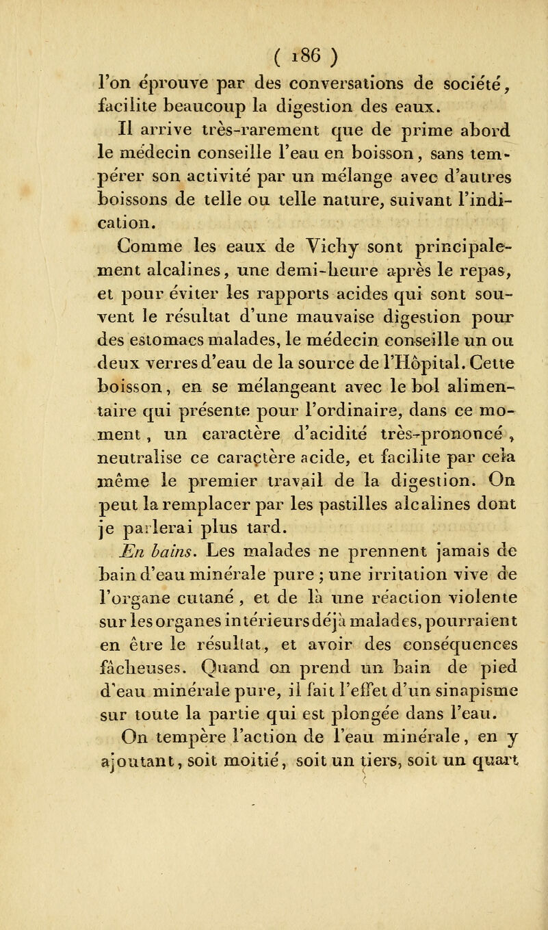 Ton éprouve par des conversations de société, faciiite beaucoup la digestion des eaux. Il arrive très-rarement que de prime abord le médecin conseille l'eau en boisson, sans tem- pérer son activité par un mélange avec d'autres boissons de telle ou telle nature, suivant l'indi- cation. Gomme les eaux de Vicliy sont principale- ment alcalines, une demi-beure après le repas, et pour éviter les rapports acides qui sont sou- vent le résultat d'une mauvaise digestion pour des estomacs malades, le médecin conseille un ou deux verres d'eau de la source de l'Hôpital. Cette boisson, en se mélangeant avec le bol alimen- taire qui présente pour l'ordinaire, dans ce mo-^ ment, un caractère d'acidité très^prononcé / neutralise ce caractère acide, et facilite par cela même le premier travail de la digestion. On peut la remplacer par les pastilles alcalines dont je parlerai plus tard. En bains. Les malades ne prennent jamais de bain d'eau minérale pure ; une irritation vive de l'organe cutané , et de là une réaction violente sur les organes intérieurs déjà malades, pourraient en être le résultat, et avoir des conséquences fâcheuses. Quand on prend un bain de pied d'eau minérale pure, il fait l'effet d'un sinapisme sur toute la partie qui est plongée dans l'eau. On tempère l'action de l'eau minérale, en y ajoutant, soit moitié, soit un tiers, soit un quait