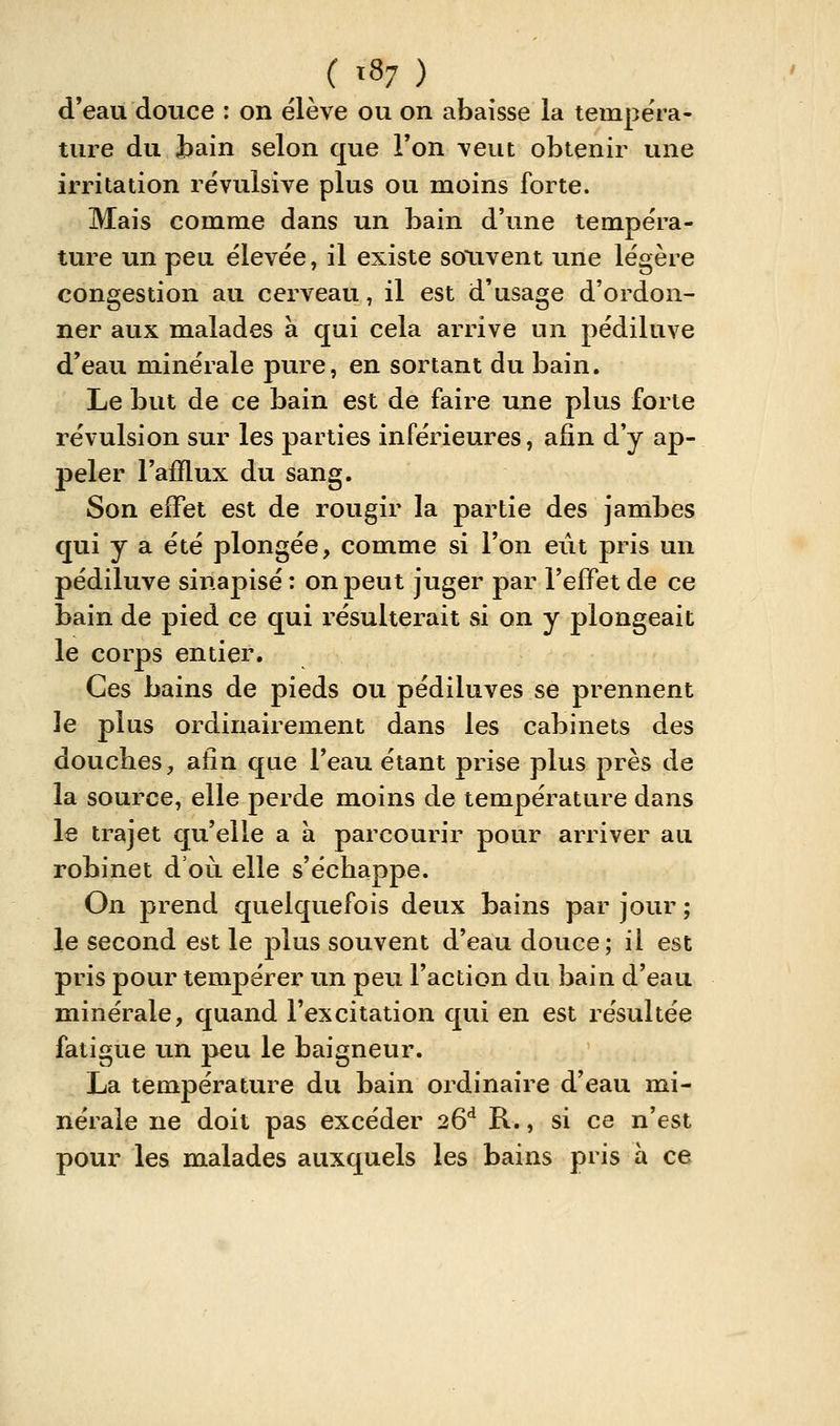 / t87 ) d'eau douce : on élève ou on abaisse la tempéra- ture du Jbain selon que Ton veut obtenir une irritation révulsive plus ou moins forte. Mais comme dans un bain d'une tempéra- ture un peu élevée, il existe souvent une légère congestion au cerveau, il est d'usage d'ordon- ner aux malades à qui cela arrive un pédiluve d'eau minérale pure, en sortant du bain. Le but de ce bain est de faire une plus forte révulsion sur les parties inférieures, afin d'y ap- peler l'afflux du sang. Son effet est de rougir la partie des jambes qui y a été plongée, comme si l'on eût pris un pédiluve sinapisé : on peut juger par l'effet de ce bain de pied ce qui résulterait si on y plongeait le corps entier. Ces bains de pieds ou pédiluves se prennent le plus ordinairement dans les cabinets des douches, afin que l'eau étant prise plus près de la source, elle perde moins de température dans le trajet qu'elle a a parcourir pour arriver au robinet d'où elle s'échappe. On prend quelquefois deux bains par jour ; le second est le plus souvent d'eau douce; il est pris pour tempérer un peii l'action du bain d'eau minérale, quand l'excitation qui en est résultée fatigue un peu le baigneur. La température du bain ordinaire d'eau mi- nérale ne doit pas excéder 26** R., si ce n'est pour les malades auxquels les bains pris à ce