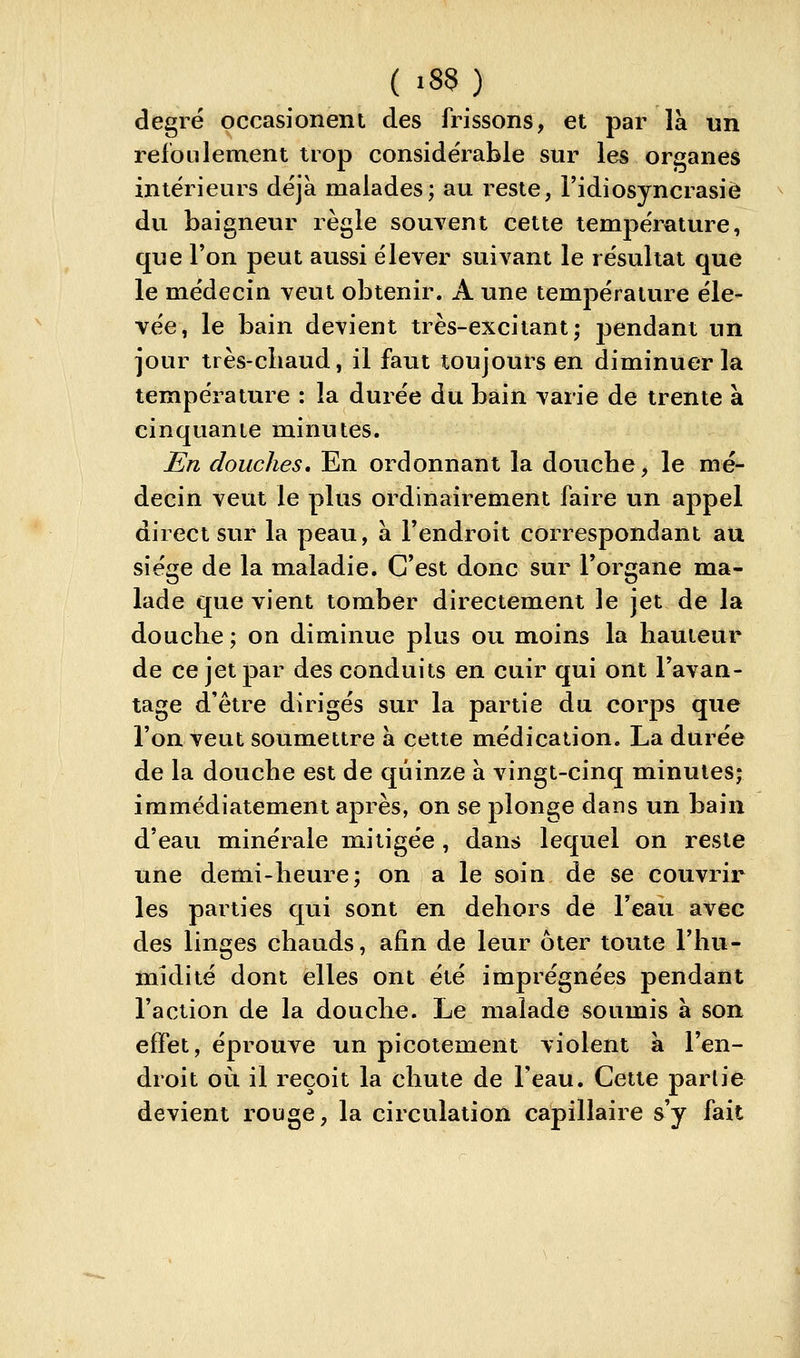 degré occasionent des frissons, et par là un reloLilement trop considérable sur les organes intérieurs déjà malades; au reste, l'idiosyncrasiè du baigneur règle souvent cette température, que Ton peut aussi élever suivant le résultat que le médecin veut obtenir. A une température éle- vée, le bain devient très-excitant; pendant un jour très-cliaud, il faut toujours en diminuer la température : la durée du bain varie de trente à cinquante minutes. En douches. En ordonnant la doucbe, le mé- decin veut le plus ordinairement faire un appel direct sur la peau, à l'endroit correspondant au siège de la maladie. C'est donc sur l'organe ma- lade que vient tomber directement le jet de la douche ; on diminue plus ou moins la hauteur de ce jet par des conduits en cuir qui ont l'avan- tage d'être dirigés sur la partie du corps que l'on veut soumettre à cette médication. La durée de la douche est de quinze à vingt-cinq minutes; immédiatement après, on se plonge dans un bain d'eau minérale mitigée , dans lequel on reste une demi-heure; on a le soin de se couvrir les parties qui sont en dehors de l'eau avec des linges chauds, afin de leur ôter toute l'hu- midité dont elles ont été imprégnées pendant l'action de la douche. Le malade soumis à son effet, éprouve un picotement violent à l'en- droit où il reçoit la chute de l'eau. Cette partie devient rouge, la circulation capillaire s'y fait