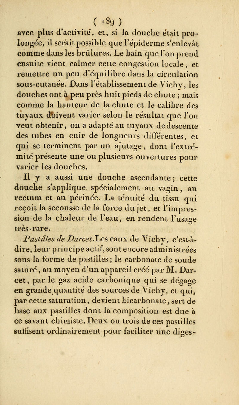 avec plus d'activité, et, si la douche était pro- longée, il serait possible que l'épiderme s'enlevât comme dans les brûlures. Le bain que l'on prend ensuite vient calmer celte congestion locale, et remettre un peu d'équilibre dans la circulation sous-cutanée. Dans l'établissement de Vichy, les douches ont à peu près huit pieds de chute ; mais comme la hauteur de la chute et le calibre des tuyaux doivent varier selon le résultat que l'on veut obtenir, on a adapté au tuyaux de descente des tubes en cuir de longueurs différentes, et qui se terminent par un ajutage, dont l'extré- mité présente une ou plusieurs ouvertures pour varier les douches. Il y a aussi une douche ascendante; cette douche s'applique, spécialement au vagin, au rectum et au périnée. La ténuité du tissu qui reçoit la secousse de la force du jet, et l'impres- sion de la chaleur de l'eau, en rendent l'usage très-rare. Pastilles de Da/vet,J^es eaux de Vichy, c'est-à- dire, leur principe actif, sont encore administrées sous la forme de pastilles; le carbonate de soude saturé, au moyen d'un appareil créé par M, Dar- cet, par le gaz acide carbonique qui se dégage en grande quantité des sources de Vichy, et qui, par cette saturation, devient bicarbonate, sert de base aux pastilles dont la composition est due à ce savant chimiste. Deux ou trois de ces pastilles suffisent ordinairement pour faciliter une diges-