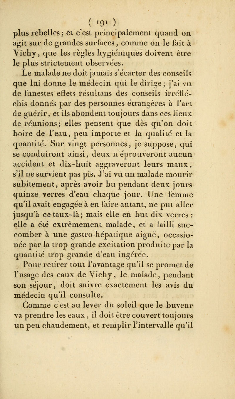 plus rebelles ; et c'est principalement quand on agit sur de grandes surfaces, cooime on le fait à Vichy, que les règles hygiéniques doivent être le plus strictement ohserve'es. Le malade ne doit jamais s'ëcarter des conseils que lui donne le médecin qui le dirige; j'ai vu de funestes effets résultans des conseils irréflé- chis donnés par des personnes étrangères à Fart de guérir, et ils abondent toujours dans ces lieux de réunions; elles pensent que dès qu'on doit boire de l'eau, peu importe et la qualité et la quantité. Sur vingt personnes, je suppose, qui se conduiront ainsi, deux n'éprouveront aucun accident et dix-huit aggraveront leurs maux, s'il ne survient pas pis. J'ai vu un malade mourir subitement, après avoir bu pendant deux jours quinze verres d'eau chaque jour. Une femme qu'il avait engagée a en faire autant, ne put aller jusqu'à ce taux-là; mais elle en but dix verres : elle a été extrêmement malade, et a iailli suc- comber à une gastro-hépatique aiguë, occasio- née par la trop grande excitation produite par la quantité trop grande d'eau ingérée. Pour retirer tout l'avantage qu'il se promet de l'usage des eaux de Vichy, le malade, pendant son séjour, doit suivre exactement les avis du m.édecin qu'il consulte. Gomme c'est au lever du soleil que le buveur va prendre les eaux, il doit être couvert toujours un peu chaudement, et remplir l'intervalle qu'il