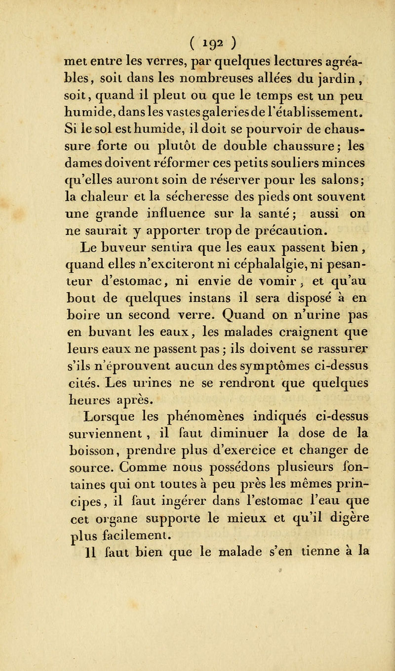 met entre les verres, par quelques lectures agréa- bles, soit dans les nombreuses allées du jardin , soit, quand il pleut ou que le temps est un peu humide, dans les vastes galeries de l'établissement. Si le sol est humide, il doit se pourvoir de chaus- sure forte ou plutôt de double chaussure ; les dames doivent réformer ces petits souliers minces qu'elles auront soin de réserver pour les salons; la chaleur et la sécheresse des pieds ont souvent une grande influence sur la santé; aussi on ne saurait y apporter trop de précaution. Le buveur sentira que les eaux passent bien, quand elles n'exciteront ni céphalalgie, ni pesan- teur d'estomac, ni envie de vomir, et qu'au bout de quelques instans il sera disposé à en boire un second verre. Quand on n'urine pas en buvant les eaux, les malades craignent que leurs eaux ne passent pas ; ils doivent se rassurer* s'ils n'éprouvent aucun des symptômes ci-dessus cités. Les urines ne se rendront que quelqvies heures après. Lorsque les phénomènes indiqués ci-dessus surviennent , il faut diminuer la dose de la boisson, prendre plus d'exercice et changer de source. Comme nous possédons plusieurs fon- taines qui ont toutes à peu près les mêmes prin- cipes, il faut ingérer dans l'estomac l'eau que cet organe supporte le mieux et qu'il digère plus facilement. 11 faut bien que le malade s'en tienne à la