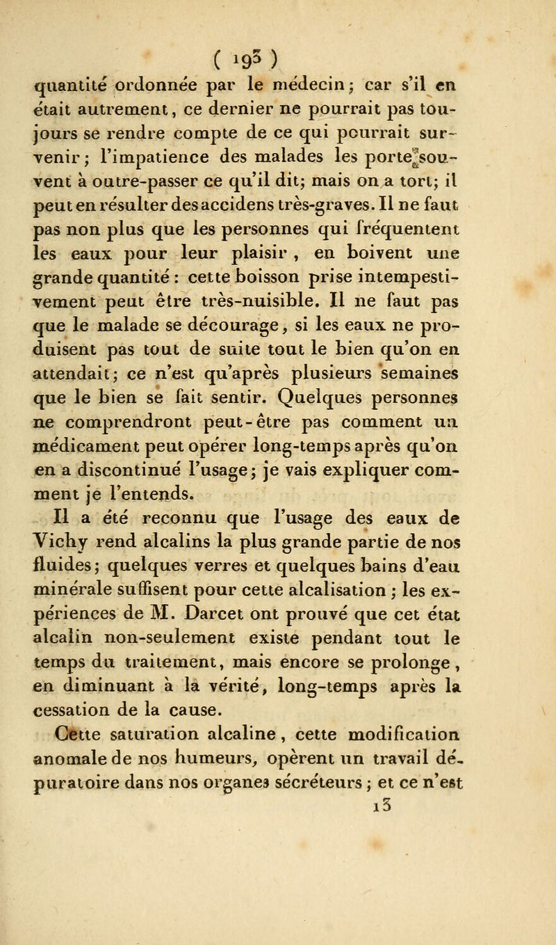 (19^ ) quantité ordonnée par le médecin j car s'il en était autrement, ce dernier ne pourrait pas tou- jours se rendre compte de ce qui pourrait sur- venir; l'impatience des malades les porte^sou- vent à outre-passer ce qu'il dit; mais on a tort; il peut en résulter des accidens très-graves. Il ne faut pas non plus que les personnes qui fréquentent les eaux pour leur plaisir , en boivent une grande quantité : cette boisson prise intempesti- vement peut être très-nuisible. Il ne faut pas que le malade se décourage, si les eaux ne pro- duisent pas tout de suite tout le bien qu'on en attendait; ce n'est qu'après plusieurs semaines que le bien se fait sentir. Quelques personnes ne comprendront peut-être pas comment ua médicament peut opérer long-temps après qu'on en a discontinué l'usage; je vais expliquer com- ment je l'entends. Il a été reconnu que l'usage des eaux de Vichy rend alcalins la plus grande partie de nos fluides; quelques verres et quelques bains d'eau minérale suffisent pour cette alcalisation ; les ex- périences de M. Darcet ont prouvé que cet état alcalin non-seulement existe pendant tout le temps du traitement, mais encore se prolonge, en diminuant à là vérité, long-temps après la cessation de la cause. Cette saturation alcaline, cette modification anomale de nos humeurs,, opèrent un travail dé, puratoire dans nos organes sécréteurs ; et ce n'est i5