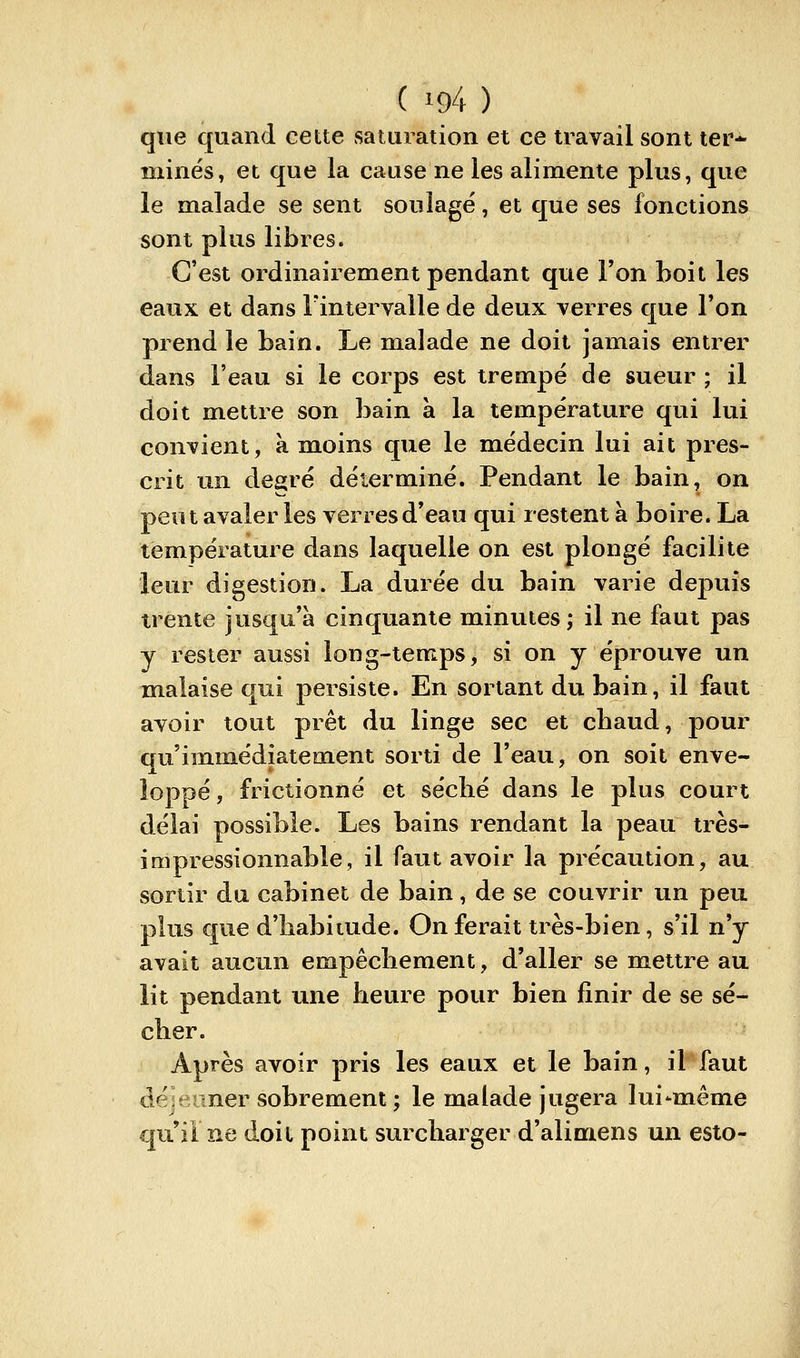 que quand cette saturation et ce travail sont ter- minés, et que la cause ne les alimente plus, que le malade se sent soulagé, et que ses fonctions sont plus libres. C'est ordinairement pendant que l'on boit les eaux et dans Fintervalle de deux verres que l'on prend le bain. Le malade ne doit jamais entrer dans l'eau si le corps est trempé de sueur ; il doit mettre son bain à la température qui lui convient, à moins que le médecin lui ait pres- crit un degré déterminé. Pendant le bain, on peut avaler les verres d'eau qui restent à boire. La température dans laquelle on est plongé facilite leur digestion. La durée du bain varie depuis trente jusqu'à cinquante minutes; il ne faut pas y rester aussi long-temps, si on y éprouve un malaise qui persiste. En sortant du bain, il faut avoir tout prêt du linge sec et chaud, pour qu'immédiatement sorti de l'eau, on soit enve- loppé , frictionné et séclié dans le plus court délai possible. Les bains rendant la peau très- impressionnable, il faut avoir la précaution, au sortir du cabinet de bain, de se couvrir un peu plus que d'habitude. On ferait très-bien, s'il n'y avait aucun empêchement, d'aller se mettre au lit pendant une heure pour bien finir de se sé- cher. Après avoir pris les eaux et le bain, il faut déjeuner sobrement ; le malade jugera lui-même qu'il ne doit point surcharger d'alimens un esto-
