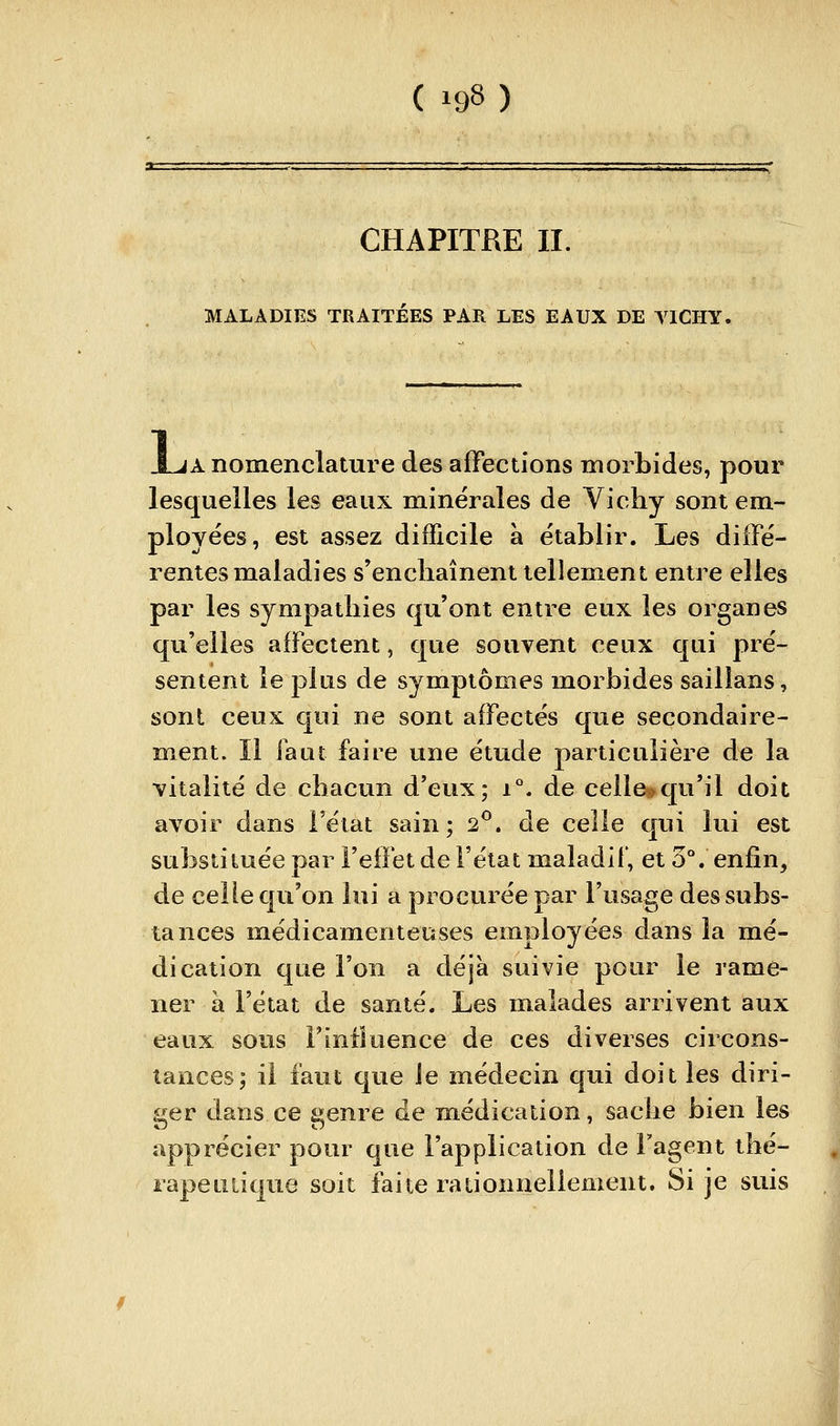 CHAPITRE II. MALADIES TRAITÉES PAR LES EAUX DE VICHY, JLja nomenclature des affections morbides, pour lesquelles les eaux minérales de Yichy sont em- ployées, est assez difficile à établir. Les diffé- rentes maladies s'enchaînent tellement entre elles par les sympathies qu'ont entre eux les organes qu'elles affectent, que souvent ceux qui pré- sentent le plus de symptômes morbides saillans, sont ceux qui ne sont affectés que secondaire- ment. Il faut faire une étude particulière de la vitalité de chacun d'eux; i°. de celle^qu'il doit avoir dans l'état sain; 2^. de celle qui lui est substituée par Fefïet de l'état maladil', et 5°. enfin, de celle qu'on lui a procurée par l'usage des subs- tances médicamenteuses employées dans la mé- dication que l'on a déjà suivie pour le rame- ner à l'état de santé. Les malades arrivent aux eaux sous Finiluence de ces diverses circons- tances; il faut que Je médecin qui doit les diri- ger dans ce genre de médication, sache bien les apprécier pour que l'application de Fagent thé- rapeuiique soit faite rationnellement. Si je suis I