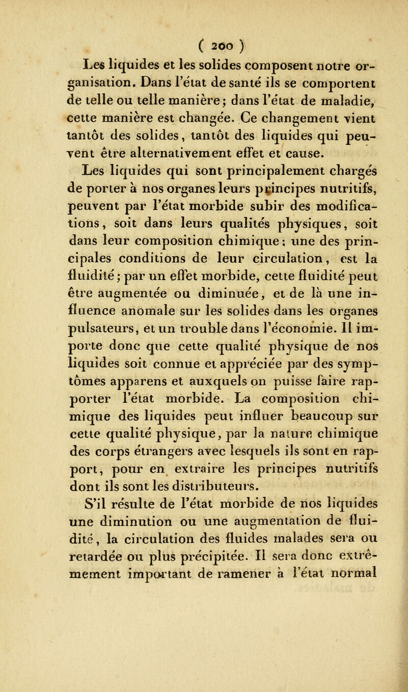 Le« liquides et les solides composent notre or- ganisation. Dans Fëtat de santé ils se comportent de telle ou telle manière; dans Te'tat de maladie, celte manière est change'e. Ce changement vient tantôt des solides, tantôt des liquides qui peu- vent être alternativement effet et cause. Les liquides qui sont principalement chargés de porter à nos organes leurs principes nutritifs, peuvent par Fétat morbide subir des modifica- tions , soit dans leurs qualités physiques, soit dans leur composition chimique; une des prin- cipales conditions de leur circulation, est la fluidité ; par un effet morbide, cette fluidité peut être augmentée ou diminuée, et de là une in- fluence anomale sur les solides dans les organes pulsateurs, et un trouble dans l'économie. Il im- porte donc que cette qualité physique de nos liquides soit connue et appréciée par des symp- tômes apparens et auxquels on puisse faire rap- porter rétat morbide. La composition chi- mique des liquides peut influer beaucoup sur cette qualité physique, par la nature chimique des corps étrangers avec lesquels ils sont en rap- port, pour en extraire les principes nutritifs dont ils sont les distributeurs. S'il résulte de l'état morbide de nos liquides une diminution ou une augmentation de flui- dité , la circulation des fluides malades sera ou retardée ou plus précipitée. Il sera donc extrê- mement impo.rtant de ramener à l'état normal