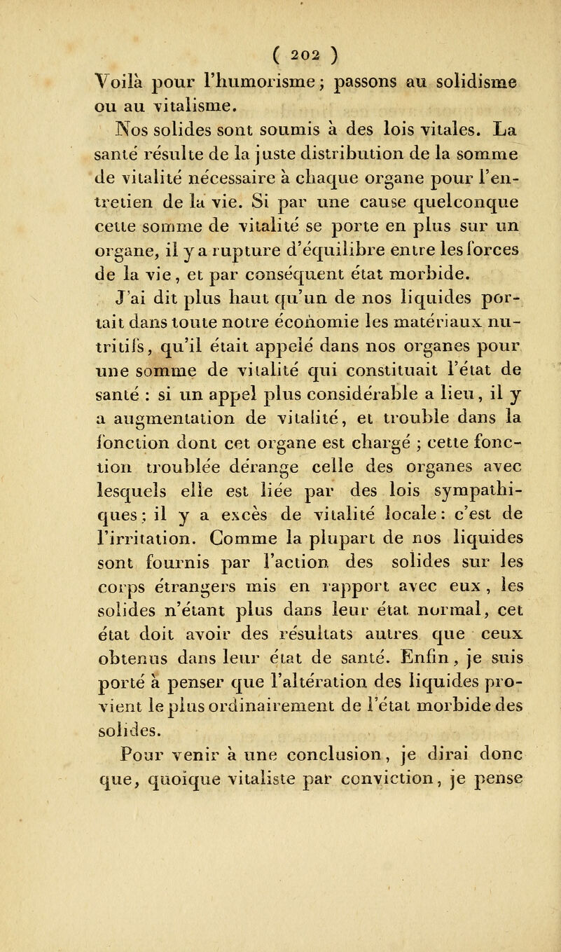 Voilà pour l'humorisme ; passons au solidisme ou au Titalisme. Nos solides sont soumis à des lois vitales. La santë résulte de la juste distribution de la somme de vitalité nécessaire à chaque organe pour l'en- tretien de la vie. Si par une cause quelconque cette somme de vitalité se porte en plus sur un organe, il y a rupture d'équilibre entre les forces de la vie, et par conséquent état morbide. J'ai dit plus haut qu'un de nos liquides por- tait dans toute notre économie les matériaux nu- tritifs, qu'il était appelé dans nos organes pour une somme de viialité qui constituait l'état de santé : si un appel plus considérable a lieu, il y a augmentation de vitalité, et trouble dans la fonction dont cet organe est chargé ; cette fonc- tion troublée dérange celle des organes avec lesquels elle est liée par des lois sympathi- ques; il y a excès de vitalité locale: c'est de l'irritation. Comme la plupart de nos liquides sont fournis par l'action des solides sur les corps étrangers mis en rapport avec eux , les solides n'étant plus dans leur état normal, cet état doit avoir des résultats autres que ceux obtenus dans leur état de santé. Enfin, je suis porté à penser que l'altération des liquides pro- vient le plus ordinairement de l'état morbide des solides. Pour venir à une conclusion, je dirai donc que, quoique vitaliste par conviction, je pense