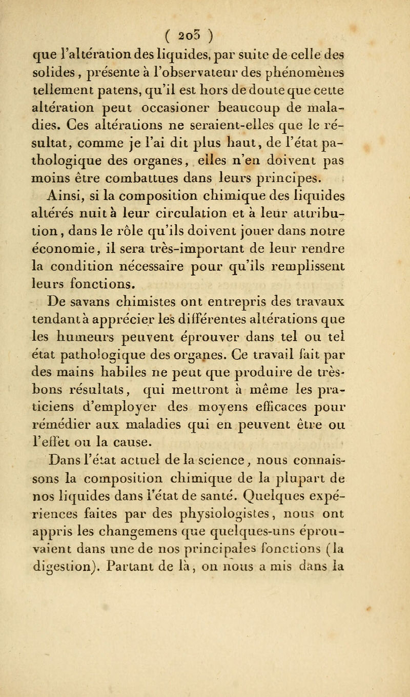 ( 205 ) que raltëration des liquides, par suite de celle des solides , présente à l'observateur des phénomènes tellement patens, qu'il est hors de doute que cette altération peut occasioner beaucoup de mala- dies. Ces altérations ne seraient-elles que le ré- sultat, comme je Fai dit plus haut, de l'état pa- thologique des organes, elles n'en doivent pas moins être combattues dans leurs principes. Ainsi, si la composition chimique des liquides altérés nuit à leur circulation et à leur attribu- tion , dans le rôle qu'ils doivent jouer dans notre économie, il sera très-important de leur rendre la condition nécessaire pour qu'ils remplissent leurs fonctions. De savans chimistes ont entrepris des travaux tendant à apprécier les différentes altérations que les humeurs peuvent éprouver dans tel ou tel état pathologique des organes. Ce travail fait par des mains habiles ne peut que produire de très- bons résultats, qui mettront h même les pra- ticiens d'employer des moyens efficaces pour remédier aux maladies qui en peuvent être ou l'effet ou la cause. Dans l'état actuel delà science;, nous connais- sons la composition chimique de la plupart de nos liquides dans l'état de santé. Quelques expé- riences faites par des physiologistes, nous ont appris les changemens que quelques-uns éprou- vaient dans une de nos principales fonctions (la digestion). Partant de là, on nous a mis dans la