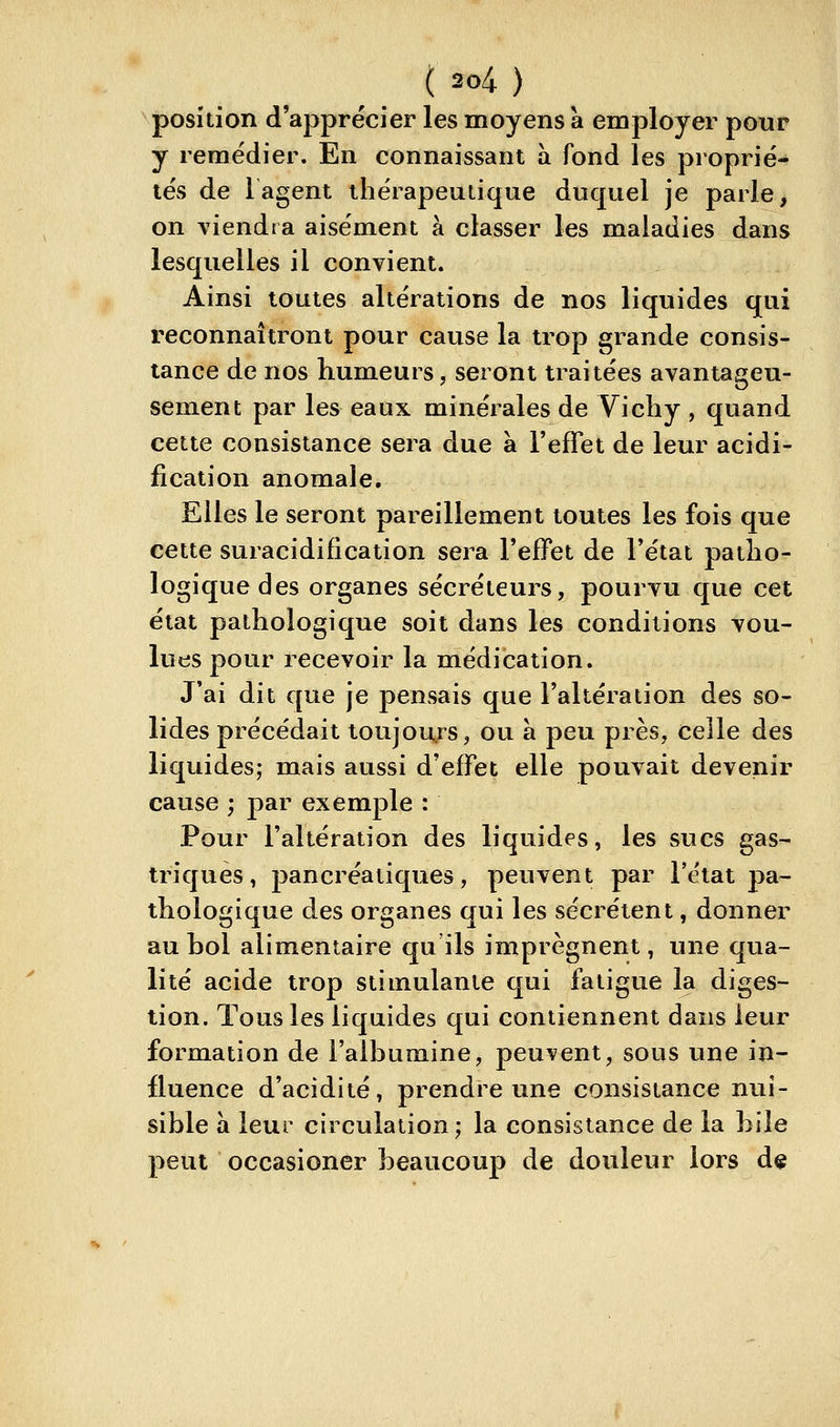 position d'apprécier les moyens à employer pour y remédier. En connaissant à fond les proprié- tés de lagent thérapeutique duquel je parle, on A^iendta aisément à classer les maladies dans lesquelles il convient. Ainsi toutes altérations de nos liquides qui reconnaîtront pour cause la trop grande consis- tance de nos humeurs, seront traitées avantageu- sement par les eaux minérales de Vichy , quand cette consistance sera due à l'effet de leur acidi- fication anomale. Elles le seront pareillement toutes les fois que cette suracidification sera l'effet de Tétat patho- logique des organes sécréteurs, pourvu que cet état pathologique soit dans les conditions vou- lues pour recevoir la médication. J'ai dit que je pensais que l'altération des so- lides précédait toujours, ou a peu près, celle des liquides; mais aussi d'effet elle pouvait devenir cause ; par exemple : Pour l'altération des liquides, les sucs gas- triques, pancréatiques, peuvent par l'état pa- thologique des organes qui les sécrètent, donner au bol alimentaire qu ils imprègnent, une qua- lité acide trop stimulante qui fatigue la diges- tion. Tous les liquides qui contiennent dans leur formation de l'albumine, peuvent, sous une in- fluence d'acidité, prendre une consistance nui- sible à leur circulation; la consistance de la bile peut occasioner beaucoup de douleur lors de