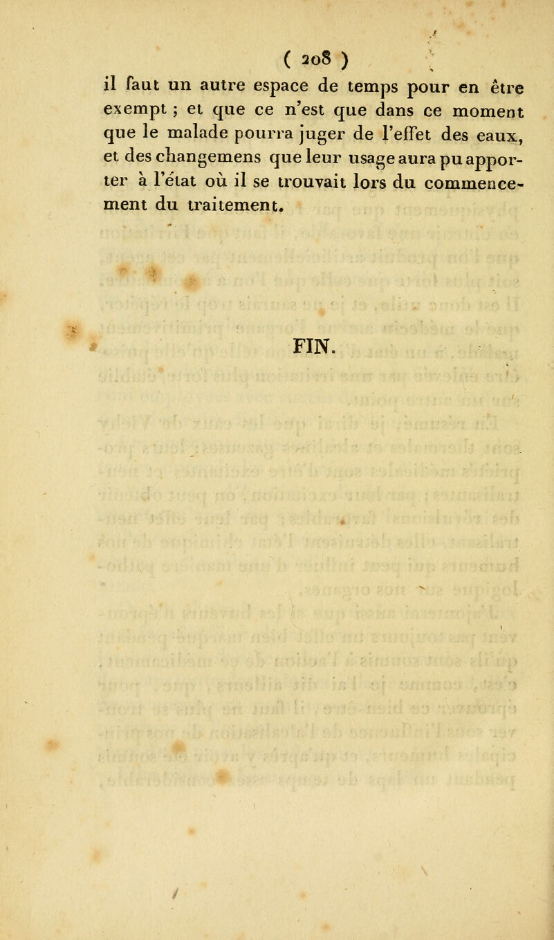 X il faut un autre espace de temps pour en être exempt ; et que ce n'est que dans ce moment que le malade pourra juger de l'effet des eaux, et des changemens que leur usage aura pu appor- ter à l'état où il se trouvait lors du commence- ment du traitement. s FIN.