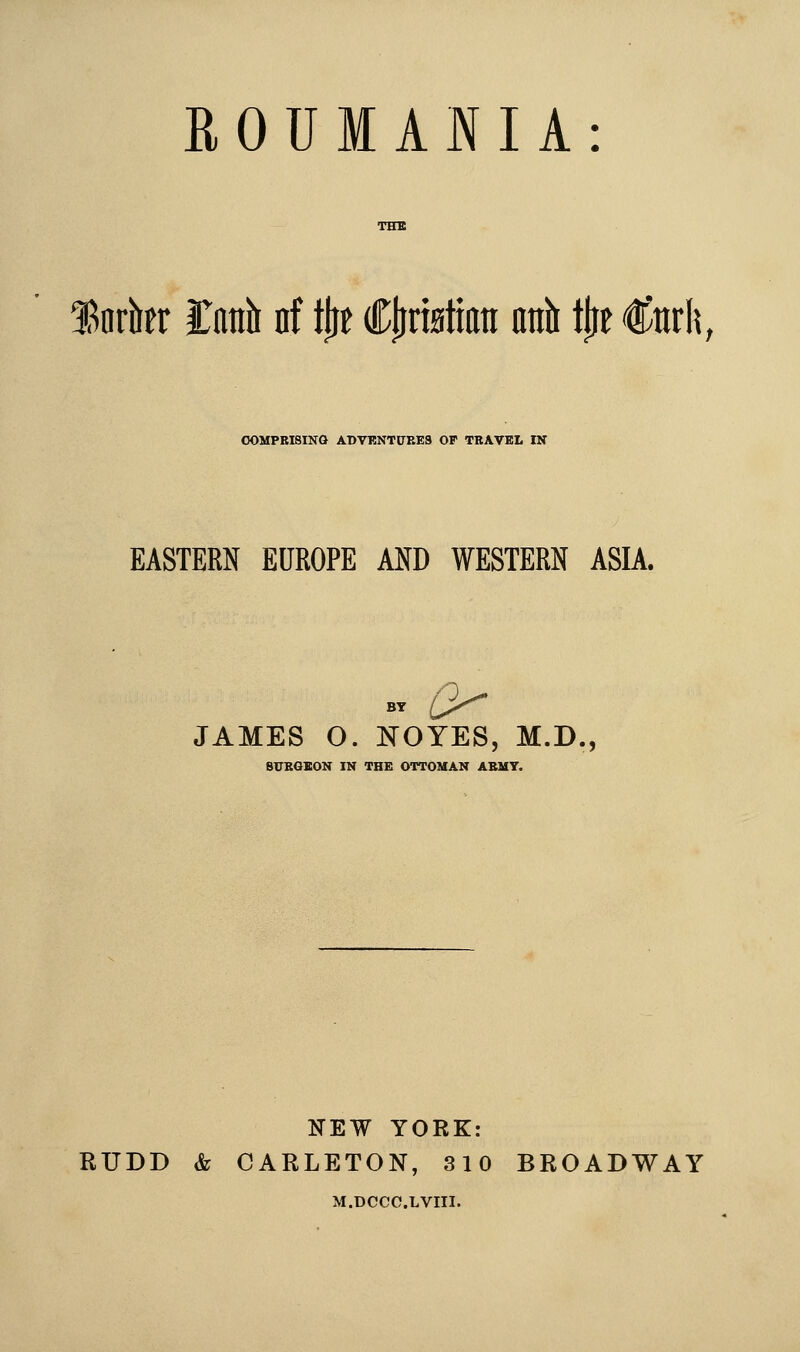 ROUMANIA: Snrkr Catib nf tjit CljriBtian nnh \^t €m\\, COMPRISING ADVKNTITRES OF TBAVEt IX EASTERN EUROPE MD WESTERN ASIA. BY a- JAMES O. NOYES, M.D., SITBOBON IN THE OTTOMAN ABMT. NEW YORK: RUDD & CARLETON, 310 BROADWAY M.DCCC.LVIII.