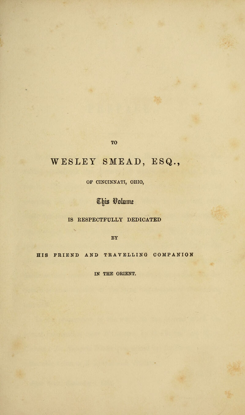 TO WESLEY SMEAD, ESQ., OP CINCINNATI, OHIO, S^l^is f 0krme IS RESPECTFULLY DEDICATED BY HIS FRIEND AND TRAVELLING COMPANION IN THE ORIENT.