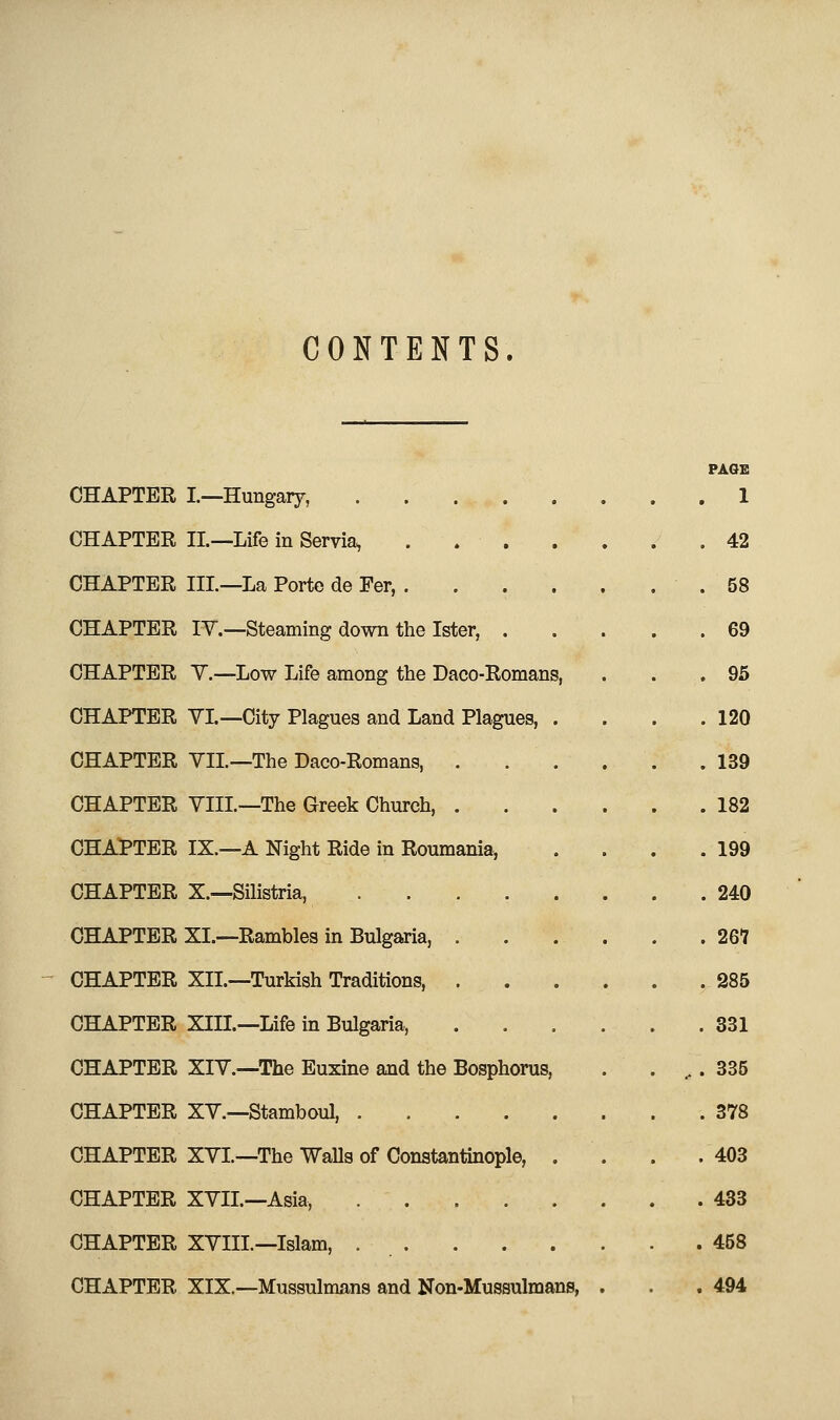 CONTENTS. PAGE CHAPTER I—Hungary, 1 CHAPTER IL—Life in Servia, . . . . . . .42 CHAPTER III.—La Porte de Per, .58 CHAPTER IV.—Steaming down the Ister, 69 CHAPTER Y.—Low Life among the Daco-Romans, . . . 95 CHAPTER YI—City Plagues and Land Plagues, . . . .120 CHAPTER YII—The Daco-Romans, . . . . . .139 CHAPTER YIII.—The Greek Church, . . . . . .182 CHAPTER IX.—A Night Ride in Roumania, . . . .199 CHAPTER X.--Silistria, 240 CHAPTER XL—Rambles in Bulgaria, 261 CHAPTER XII.—Turkish Traditions, 285 CHAPTER XIIL—Life in Bulgaria, 331 CHAPTER XIY.—The Euxine and the Bosphorus, . . ,. 335 CHAPTER XY.—Stamboul, 378 CHAPTER XYL—The Walls of Constantinople, . . . .403 CHAPTER XYIL—Asia, 433 CHAPTER XYIIL—Islam, 458 CHAPTER XIX.—Mussulmans and Non-Mussulmans, . . . 494