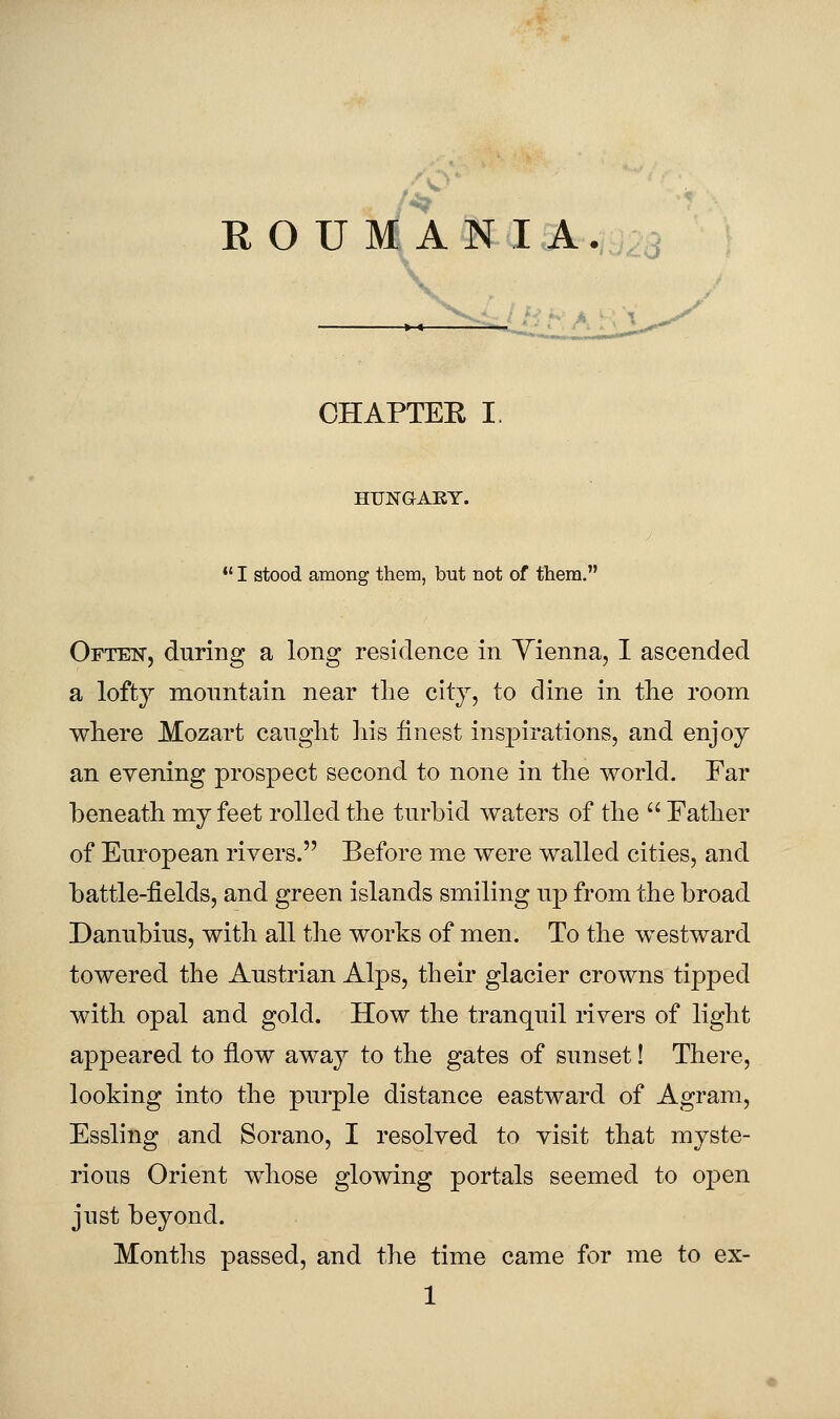 ■^' ROUMANIA. ■--^-i'' CHAPTEE I. HUNGAEY. •' I stood among them, but not of them. Often, during a long residence in Yienna, I ascended a lofty mountain near the city, to dine in the room where Mozart caught his finest insj)irations, and enjoy an evening prospect second to none in the world. Far beneath my feet rolled the turbid waters of the  Father of European rivers. Before me were walled cities, and battle-fields, and green islands smiling up from the broad Danubius, with all the works of men. To the westward towered the Austrian Alps, their glacier crowns tipped with opal and gold. How the tranquil rivers of light appeared to flow away to the gates of sunset! There, looking into the purple distance eastward of Agram, Essling and Sorano, I resolved to visit that myste- rious Orient whose glowing portals seemed to oj^en just beyond. Months passed, and the time came for me to ex-