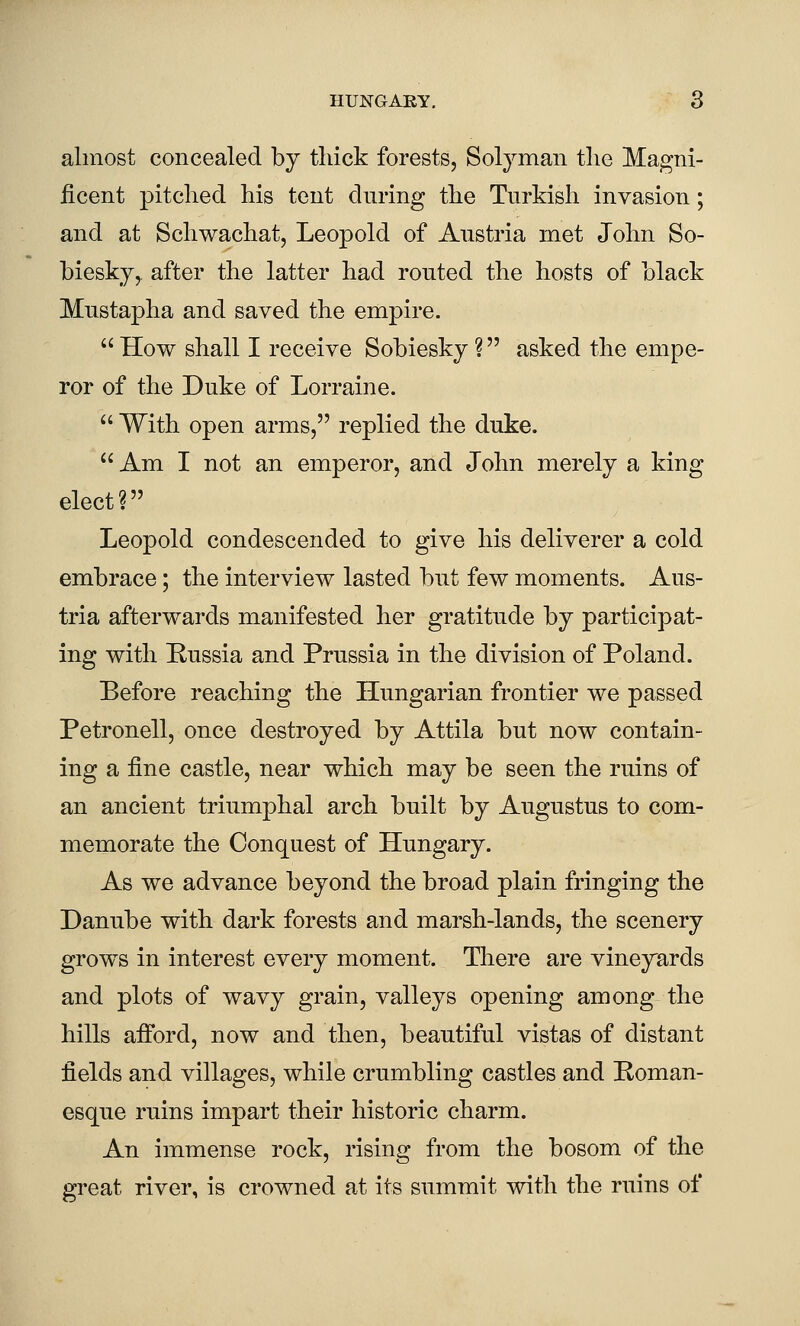 almost concealed by thick forests, Solyman tlie Magni- ficent pitched his tent during the Turkish invasion; and at Schwachat, Leopold of Austria met John So- biesky,. after the latter had routed the hosts of black Mustapha and saved the empire.  How shall I receive Sobiesky ? asked the empe- ror of the Duke of Lorraine.  With open arms, replied the duke.  Am I not an emperor, and John merely a king elect? Leopold condescended to give his deliverer a cold embrace; the interview lasted but few moments. Aus- tria afterwards manifested her gratitude by participat- ing with Eussia and Prussia in the division of Poland. Before reaching the Hungarian frontier we passed Petronell, once destroyed by Attila but now contain- ing a fine castle, near which may be seen the ruins of an ancient triumphal arch built by Augustus to com- memorate the Conquest of Hungary. As we advance beyond the broad plain fringing the Danube with dark forests and marsh-lands, the scenery grows in interest every moment. There are vineyards and plots of wavy grain, valleys opening among the hills afford, now and then, beautiful vistas of distant fields and villages, while crumbling castles and Roman- esque ruins impart their historic charm. An immense rock, rising from the bosom of the great river, is crowned at its summit with the ruins of