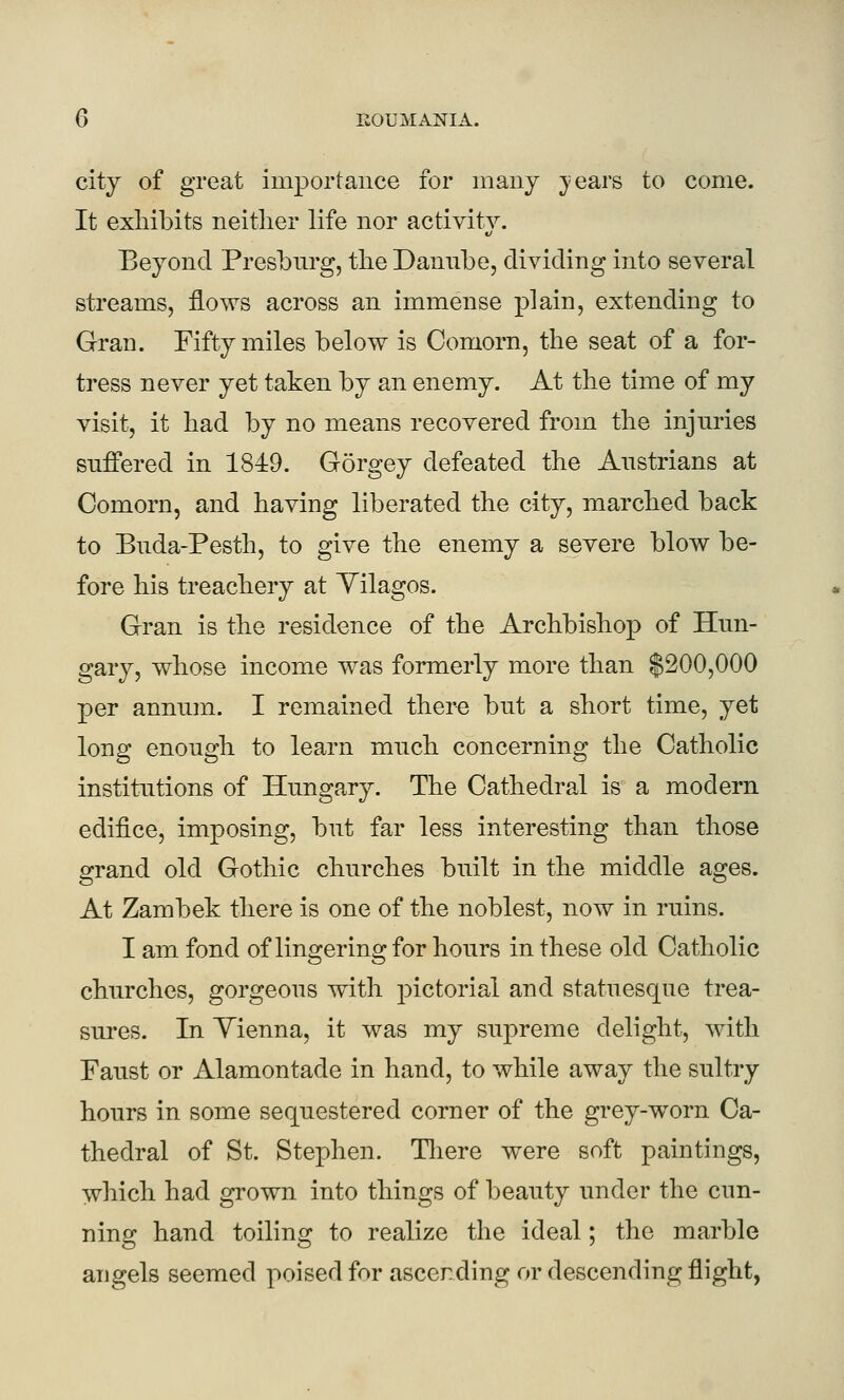 city of great importauce for many }'ears to come. It exhibits neither life nor activity. Beyond Presburg, the Danube, dividing into several streams, flows across an immense plain, extending to Gran. Fifty miles below is Comorn, the seat of a for- tress never yet taken by an enemy. At the time of my visit, it had by no means recovered from the injuries suffered in 184:9. G5rgey defeated the Anstrians at Comorn, and having liberated the city, marched back to Buda-Pesth, to give the enemy a severe blow be- fore his treachery at Yilagos. Gran is the residence of the Archbishop of Hun- gary, whose income was formerly more than $200,000 per annum. I remained there but a short time, yet long enough to learn much concerning the Catholic institutions of Hungary. The Cathedral is a modern edifice, imposing, but far less interesting than those grand old Gothic churches built in the middle ages. At Zambek there is one of the noblest, now in ruins. I am fond of lingering for hours in these old Catholic churches, gorgeous with pictorial and statuesque trea- sures. In Yienna, it was my supreme delight, with Faust or Alamontade in hand, to while away the sultry hours in some sequestered corner of the grey-worn Ca- thedral of St. Stephen. Tliere were soft paintings, which had grown into things of beauty under the cun- ning hand toiling to realize the ideal; the marble angels seemed poised for ascending or descending flight,