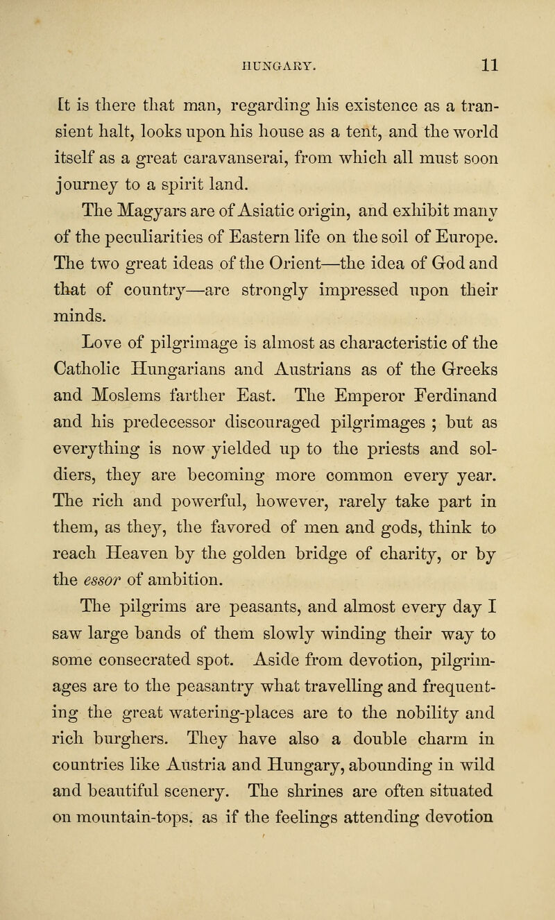 Et is there tliat man, regarding his existence as a tran- sient halt, looks upon his house as a tent, and the world itself as a great caravanserai, from which all must soon journey to a spirit land. The Magyars are of Asiatic origin, and exhibit many of the peculiarities of Eastern life on the soil of Europe. The two great ideas of the Orient—^the idea of God and that of country—are strongly impressed upon their minds. Love of pilgrimage is almost as characteristic of the Catholic Hungarians and Austrians as of the Greeks and Moslems farther East. The Emperor Ferdinand and his predecessor discouraged pilgrimages ; but as everything is now yielded up to the priests and sol- diers, they are becoming more common every year. The rich and powerful, however, rarely take part in them, as they, the favored of men and gods, think to reach Heaven by the golden bridge of charity, or by the essoT of ambition. The pilgrims are peasants, and almost every day I saw large bands of them slowly winding their way to some consecrated spot. Aside from devotion, pilgrim- ages are to the peasantry what travelling and frequent- ing the great watering-places are to the nobility and rich burghers. They have also a double charm in countries like Austria and Hungary, abounding in wild and beautiful scenery. The shrines are often situated on mountain-tops, as if the feelings attending devotion