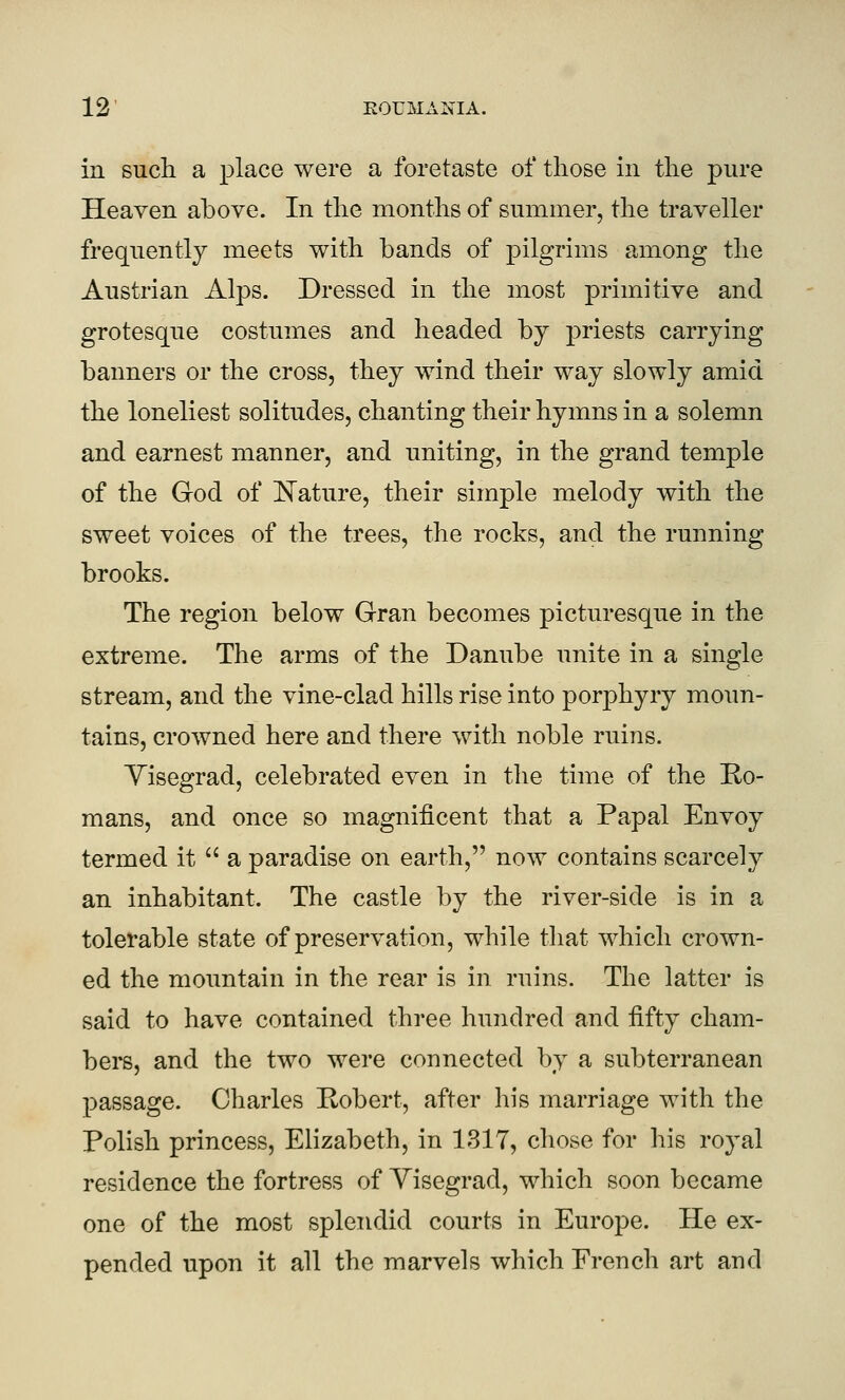 in such a place were a foretaste of those in the pure Heaven above. In the months of summer, the traveller frequently meets with bands of pilgrims among the Austrian Alps. Dressed in the most primitive and grotesque costumes and headed by ]3riests carrying banners or the cross, they wind their way slowly amid the loneliest solitudes, chanting their hymns in a solemn and earnest manner, and uniting, in the grand temple of the God of l^ature, their simple melody with the sweet voices of the trees, the rocks, and the running brooks. The region below Gran becomes picturesque in the extreme. The arms of the Danube unite in a single stream, and the vine-clad hills rise into porphyry moun- tains, crowned here and there with noble ruins. Yisegrad, celebrated even in the time of the Ro- mans, and once so magnificent that a Papal Envoy termed it  a paradise on earth, now contains scarcely an inhabitant. The castle by the river-side is in a tolerable state of preservation, while that which crown- ed the mountain in the rear is in ruins. The latter is said to have contained three hundred and fifty cham- bers, and the two were connected by a subterranean passage. Charles Robert, after his marriage with the Polish princess, Elizabeth, in 131T, chose for his royal residence the fortress of Yisegrad, which soon became one of the most splendid courts in Europe. He ex- pended upon it all the marvels which French art and
