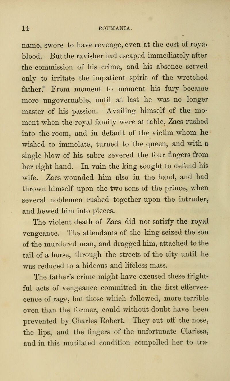 name, swore to liave revenge, even at the cost of royai blood. But the ravisher had escaped immediately after the commission of his crime, and his absence served only to irritate the impatient spirit of the wretched father. From moment to moment his fury became more ungovernable, until at last he was no longer master of his passion. Availing himself of the mo- ment when the royal family were at table, Zacs rushed into the room, and in default of the victim whom he wished to immolate, turned to the queen, and with a single blow of his sabre severed the four fingers from her right hand. In vain the king sought to defend his wife. Zacs wounded him also in the hand, and had thrown himself upon the two sons of the prince, when several noblemen rushed together upon the intruder, and hewed him into pieces. The violent death of Zacs did not satisfy the royal vengeance. The attendants of the king seized the son of the murdered man, and dragged him, attached to the tail of a horse, through the streets of the city until he was reduced to a hideous and lifeless mass. Tlie father's crime might have excused these fright- ful acts of vengeance committed in the first efferves- cence of rage, but those which followed, more terrible even than the former, could without doubt have been prevented by. Charles Robert. They cut off the nose, the lips, and the fingers of the unfortunate Clarissa, and in this mutilated condition compelled her to tra-