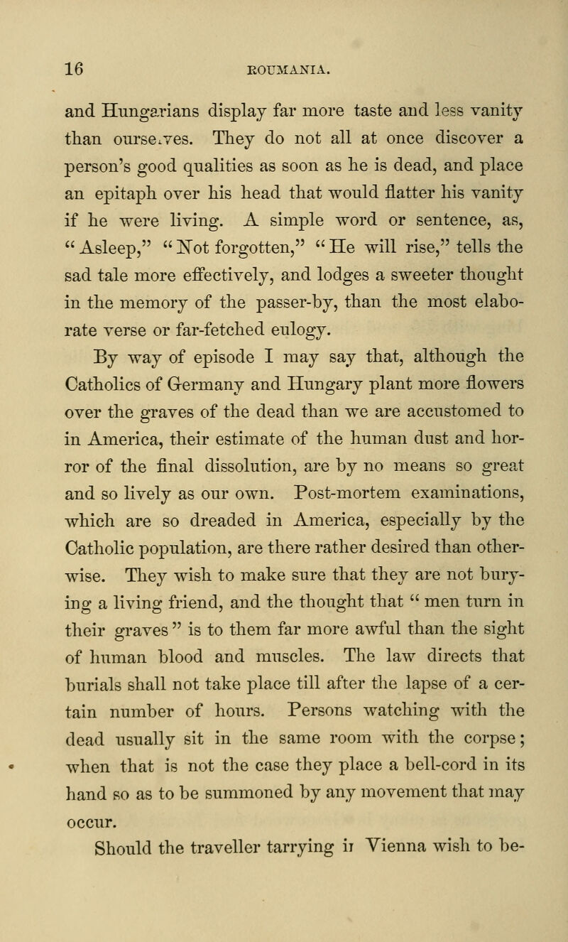 and Hungarians display far more taste and less vanity than onrseiYes. They do not all at once discover a person's good qualities as soon as lie is dead, and place an epitaph, over his head that would flatter his vanity if he were living. A simple word or sentence, as,  Asleep,  ]^ot forgotten,  He will rise, tells the sad tale more effectively, and lodges a sweeter thought in the memory of the passer-by, than the most elabo- rate verse or far-fetched eulogy. By way of episode I may say that, although the Catholics of Germany and Hungary plant more flowers over the graves of the dead than we are accustomed to in America, their estimate of the human dust and hor- ror of the final dissolution, are by no means so great and so lively as our own. Post-mortem examinations, which are so dreaded in America, especially by the Catholic population, are there rather desired than other- wise. They wish to make sure that they are not bury- ing a living friend, and the thought that  men turn in their graves  is to them far more awful than the sight of human blood and muscles. The law directs that burials shall not take place till after the lapse of a cer- tain number of hours. Persons watching with the dead usually sit in the same room with the corpse; when that is not the case they place a bell-cord in its hand so as to be summoned by any movement that may occur. Should the traveller tarrying ii Vienna wish to be-