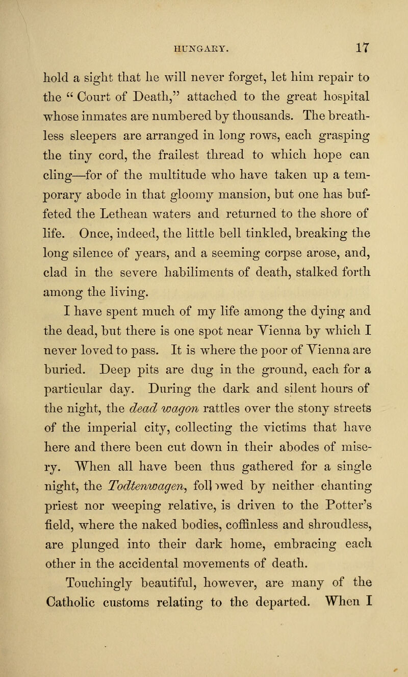 hold a sight that he will never forget, let him repair to the  Court of Death, attached to the great hospital whose inmates are numbered by thousands. The breath- less sleepers are arranged in long rows, each grasping the tiny cord, the frailest thread to which hope can cling—for of the multitude who have taken up a tem- porary abode in that gloomy mansion, but one has buf- feted the Lethean waters and returned to the shore of life. Once, indeed, the little bell tinkled, breaking the long silence of years, and a seeming corpse arose, and, clad in the severe habiliments of death, stalked forth among the living. I have spent much of my life among the dying and the dead, but there is one spot near Yienna by which I never loved to pass. It is w^here the poor of Yienna are buried. Deep pits are dug in the ground, each for a particular day. During the dark and silent hours of the night, the dead wagon rattles over the stony streets of the imperial city, collecting the victims that have here and there been cut down in their abodes of mise- ry. When all have been thus gathered for a single night, the Todtenwagen, foil >wed by neither chanting priest nor weeping relative, is driven to the Potter's field, where the naked bodies, coffinless and shroudless, are plunged into their dark home, embracing each other in the accidental movements of death. Touchingly beautiful, however, are many of the Catholic customs relating to the departed. When I