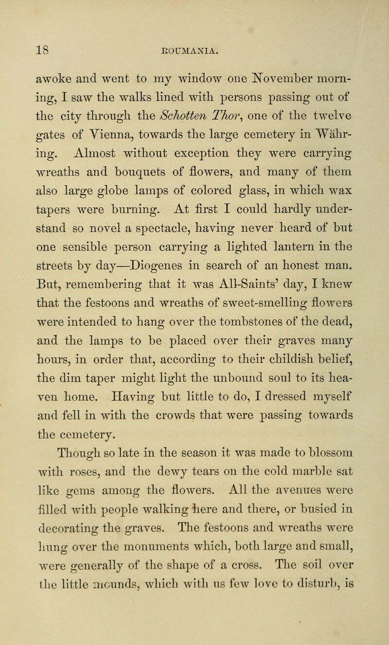 awoke and went to my window one ISTovember morn- ing, I saw the walks lined with persons passing out of the city through the Schotten Thoi\ one of the twelve gates of Vienna, towards the large cemetery in Wahr- ing. Almost without exception they were carrying wreaths and bouquets of flowers, and many of them also large globe lamps of colored glass, in which wax tapers were burning. At first I could hardly under- stand so novel a spectacle, having never heard of but one sensible person carrying a lighted lantern in the streets by day—Diogenes in search of an honest man. But, remembering that it was All-Saints' day, I knew that the festoons and wreaths of sweet-smelling flowers were intended to hang over the tombstones ot* the dead, and the lamps to be placed over their graves many hours, in order that, according to their childish belief, the dim taper might light the unbound soul to its hea- ven home. Having but little to do, I dressed myself and fell in with the crowds that were passing towards the cemetery. Tliough so late in the season it was made to blossom with roses, and the dewy tears on the cold marble sat like gems among the flowers. All the avenues were filled with people walking here and there, or busied in decorating the graves. The festoons and wreaths were hung over the monuments which, both large and small, were generally of the shape of a cross. The soil over the little mounds, wliich with us few love to disturb, is
