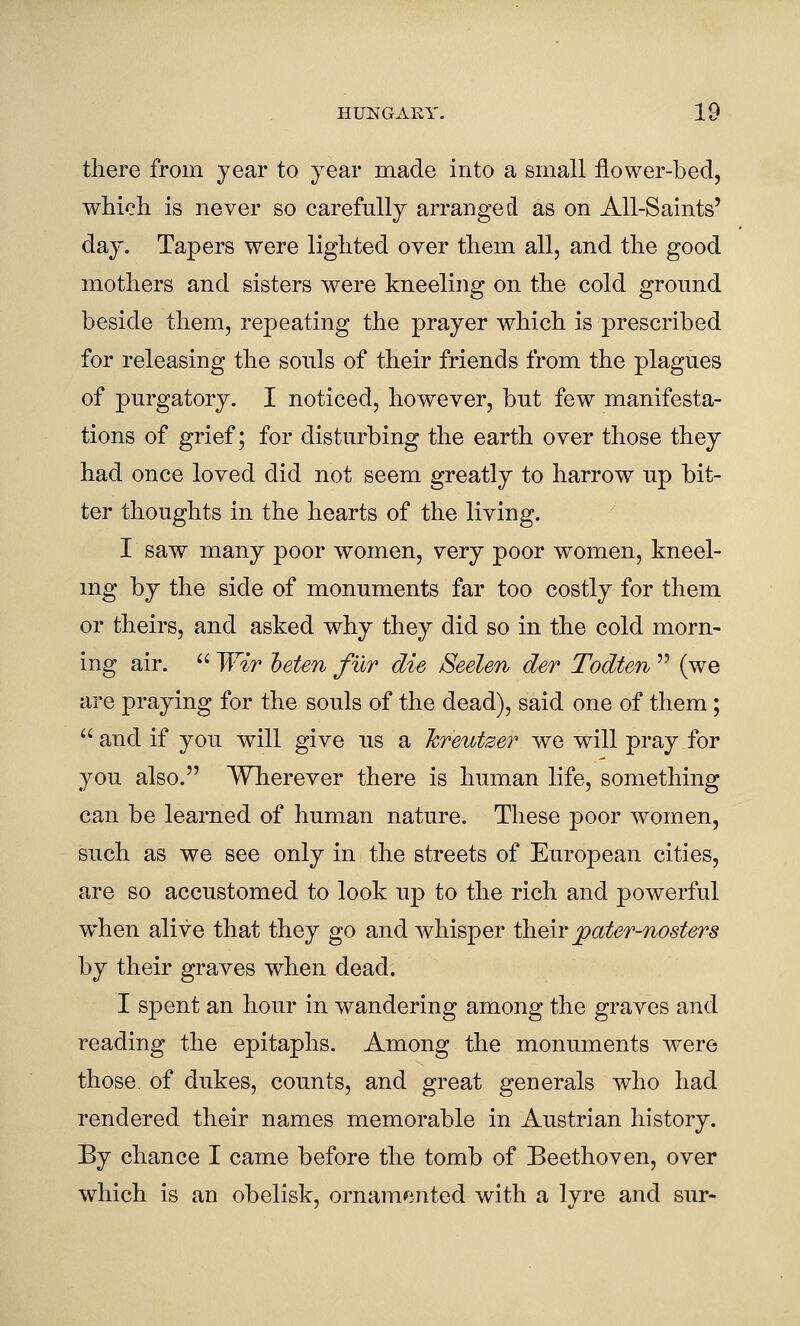 there from year to year made into a small flower-bed, which is never so carefully arranged as on All-Saints' day. Tapers were lighted over them all, and the good mothers and sisters were kneeling on the cold ground beside them, repeating the prayer which is prescribed for releasing the sonls of their friends from the plagues of purgatory. I noticed, however, but few manifesta- tions of grief; for disturbing the earth over those they had once loved did not seem greatly to harrow up bit- ter thoughts in the hearts of the living. I saw many poor women, very poor women, kneel- ing by the side of monuments far too costly for them or theirs, and asked why they did so in the cold morn- ing air.  Wir heten fur die Seelen der Todten  (we are praying for the souls of the dead), said one of them ;  and if you will give us a hreutzer we will pray for you also. Wherever there is human life, something can be learned of human nature. These poor women, such as we see only in the streets of European cities, are so accustomed to look up to the rich and powerful when alive that they go and whisper iliQir pater-nosters by their graves w^hen dead. I spent an hour in wandering among the graves and reading the epitaphs. Among the monuments were those of dukes, counts, and great generals who had rendered their names memorable in Austrian history. By chance I came before the tomb of Beethoven, over which is an obelisk, ornamented with a lyre and sur-