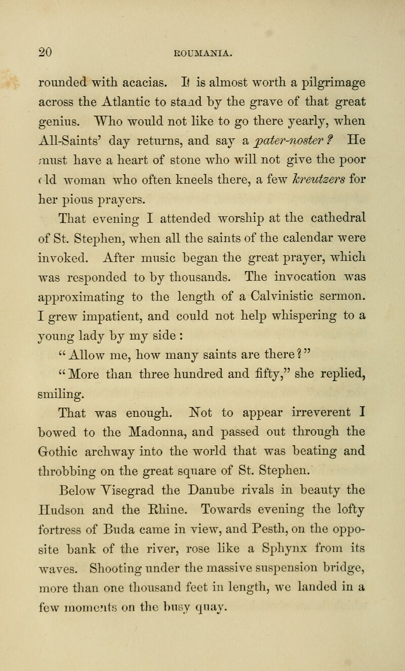 rounded with acacias. If is almost worth a pilgrimage across the Atlantic to stand hj the grave of that great genius. Who would not like to go there yearly, when All-Saints' day returns, and say a pater-noster f He must have a heart of stone who will not give the poor rid woman who often kneels there, a few hreutzers for her pious prayers. That evening I attended worship at the cathedral of St. Stephen, when all the saints of the calendar were invoked. After music began the great prayer, which was responded to by thousands. The invocation was approximating to the length of a Calvinistic sermon. I grew impatient, and could not help whispering to a young lady by my side : Allow me, how many saints are there?  More than three hundred and fifty, she replied, smiling. That was enough. ISTot to appear irreverent I bowed to the Madonna, and passed out through the Gothic archway into the world that was beating and throbbing on the great square of St. Stephen. Below Yisegrad the Danube rivals in beauty the Hudson and the Ehine. Towards evening the lofty fortress of Buda came in view, and Pesth, on the oppo- site bank of the river, rose like a Sphynx from its waves. Shooting under the massive suspension bridge, more than one thousand feet in length, we landed in a few raomc.'it.s on the busy quay.