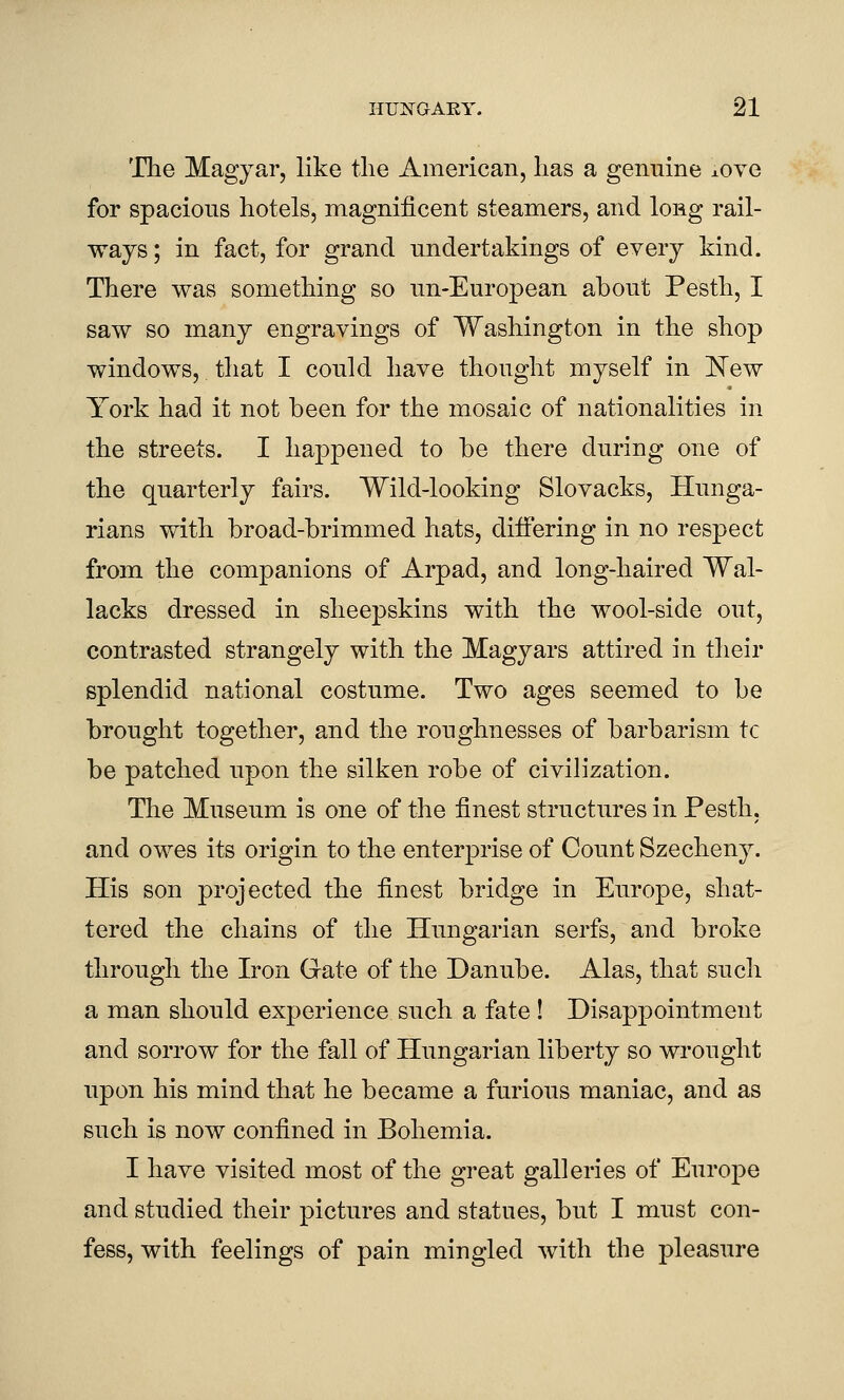 'The Magyar, like tlie American, lias a genuine ±ove for spacious hotels, magnificent steamers, and long rail- ways ; in fact, for grand undertakings of every kind. There was something so un-European about Pesth, I saw so many engravings of Washington in the shop windows, that I could have thought myself in New York had it not been for the mosaic of nationalities in the streets. I happened to be there during one of the quarterly fairs. Wild-looking Slovacks, Hunga- rians with broad-brimmed hats, differing in no respect from the companions of Arpad, and long-haired Wal- lacks dressed in sheepskins with the wool-side out, contrasted strangely with the Magyars attired in their splendid national costume. Two ages seemed to be brought together, and the roughnesses of barbarism tc be patched upon the silken robe of civilization. The Museum is one of the finest structures in Pesth. and owes its origin to the enterprise of Count Szecheny. His son projected the finest bridge in Europe, shat- tered the chains of the Hungarian serfs, and broke through the Iron Gate of the Danube. Alas, that such a man should experience such a fate ! Disappointment and sorrow for the fall of Hungarian liberty so wrought upon his mind that he became a furious maniac, and as such is now confined in Bohemia. I have visited most of the great galleries of Euroj)e and studied their pictures and statues, but I must con- fess, with feelings of pain mingled with the pleasure